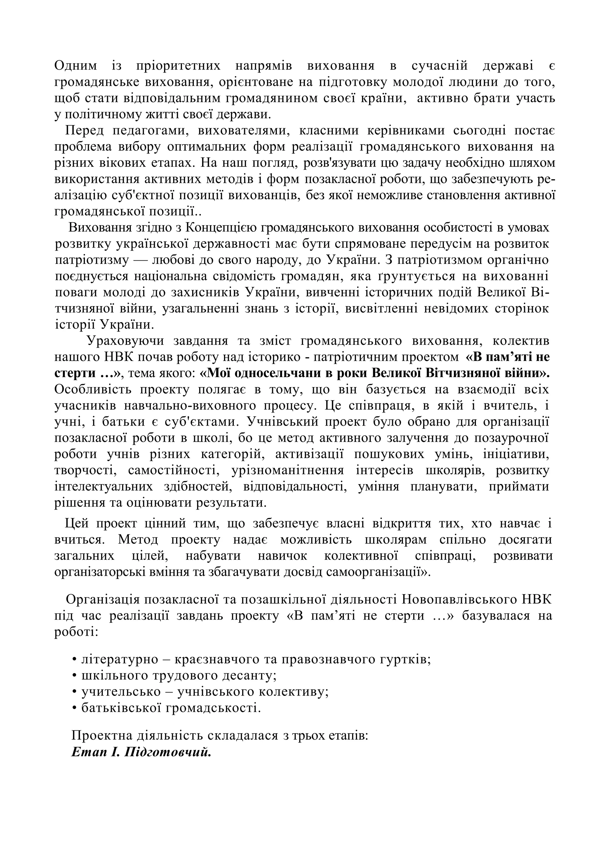 Одним із пріоритетних напрямів виховання в сучасній державі є
громадянське виховання, орієнтоване на підготовку молодої людини до того,
щоб стати відповідальним громадянином своєї країни, активно брати участь
у політичному житті своєї держави.
Перед педагогами, вихователями, класними керівниками сьогодні постає
проблема вибору оптимальних форм реалізації громадянського виховання на
різних вікових етапах. На наш погляд, розв'язувати цю задачу необхідно шляхом
використання активних методів і форм позакласної роботи, що забезпечують ре-
алізацію суб'єктної позиції вихованців, без якої неможливе становлення активної
громадянської позиції..
Виховання згідно з Концепцією громадянського виховання особистості в умовах
розвитку української державності має бути спрямоване передусім на розвиток
патріотизму — любові до свого народу, до України. З патріотизмом органічно
поєднується національна свідомість громадян, яка ґрунтується на вихованні
поваги молоді до захисників України, вивченні історичних подій Великої Ві-
тчизняної війни, узагальненні знань з історії, висвітленні невідомих сторінок
історії України.
Ураховуючи завдання та зміст громадянського виховання, колектив
нашого НВК почав роботу над історико - патріотичним проектом «В пам’яті не
стерти …», тема якого: «Мої односельчани в роки Великої Вітчизняної війни».
Особливість проекту полягає в тому, що він базується на взаємодії всіх
учасників навчально-виховного процесу. Це співпраця, в якій і вчитель, і
учні, і батьки є суб'єктами. Учнівський проект було обрано для організації
позакласної роботи в школі, бо це метод активного залучення до позаурочної
роботи учнів різних категорій, активізації пошукових умінь, ініціативи,
творчості, самостійності, урізноманітнення інтересів школярів, розвитку
інтелектуальних здібностей, відповідальності, уміння планувати, приймати
рішення та оцінювати результати.
Цей проект цінний тим, що забезпечує власні відкриття тих, хто навчає і
вчиться. Метод проекту надає можливість школярам спільно досягати
загальних цілей, набувати навичок колективної співпраці, розвивати
організаторські вміння та збагачувати досвід самоорганізації».
Організація позакласної та позашкільної діяльності Новопавлівського НВК
під час реалізації завдань проекту «В пам’яті не стерти …» базувалася на
роботі:
• літературно – краєзнавчого та правознавчого гуртків;
• шкільного трудового десанту;
• учительсько – учнівського колективу;
• батьківської громадськості.
Проектна діяльність складалася з трьох етапів:
Етап І. Підготовчий.
 