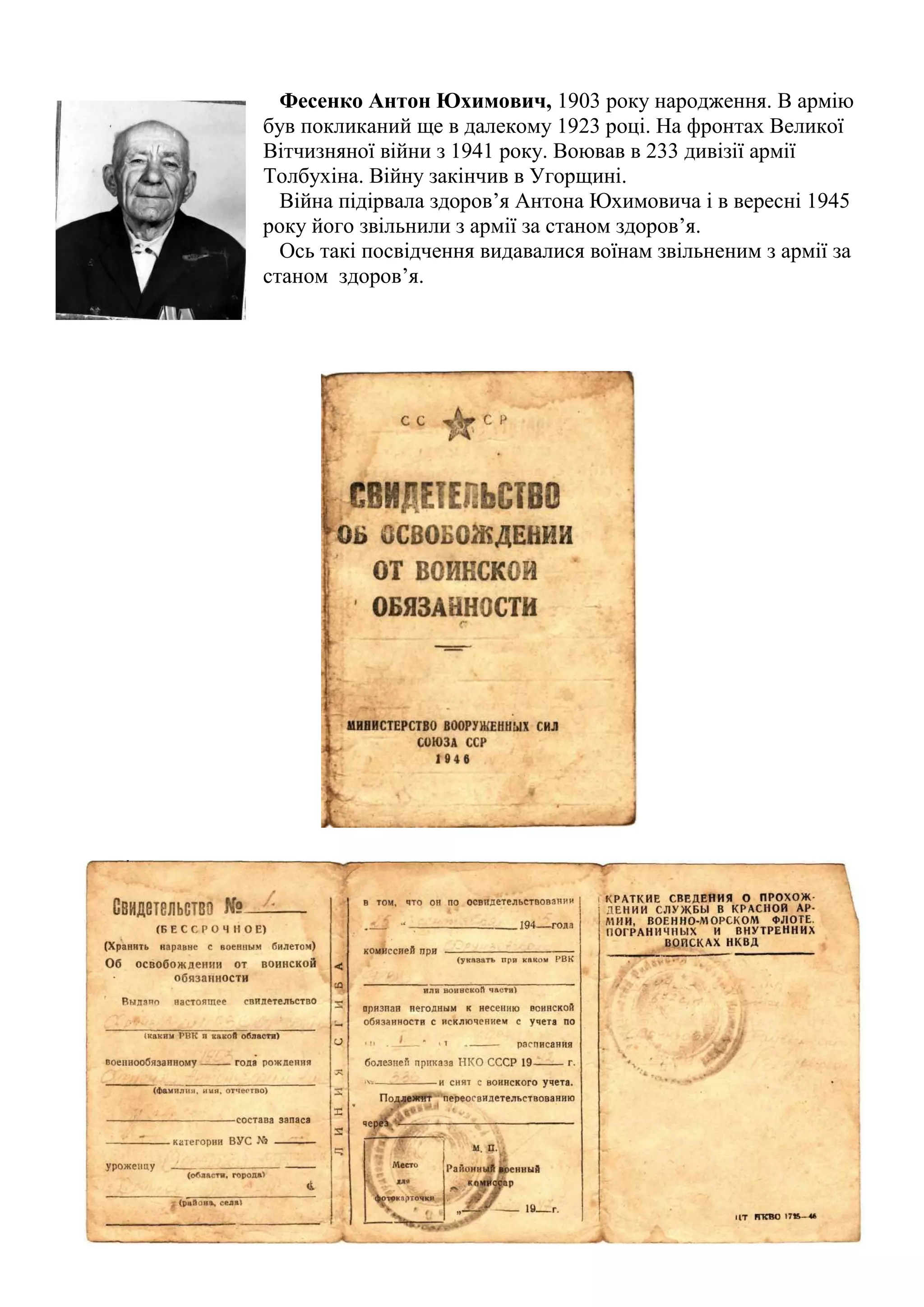Фесенко Антон Юхимович, 1903 року народження. В армію
був покликаний ще в далекому 1923 році. На фронтах Великої
Вітчизняної війни з 1941 року. Воював в 233 дивізії армії
Толбухіна. Війну закінчив в Угорщині.
Війна підірвала здоров’я Антона Юхимовича і в вересні 1945
року його звільнили з армії за станом здоров’я.
Ось такі посвідчення видавалися воїнам звільненим з армії за
станом здоров’я.
 