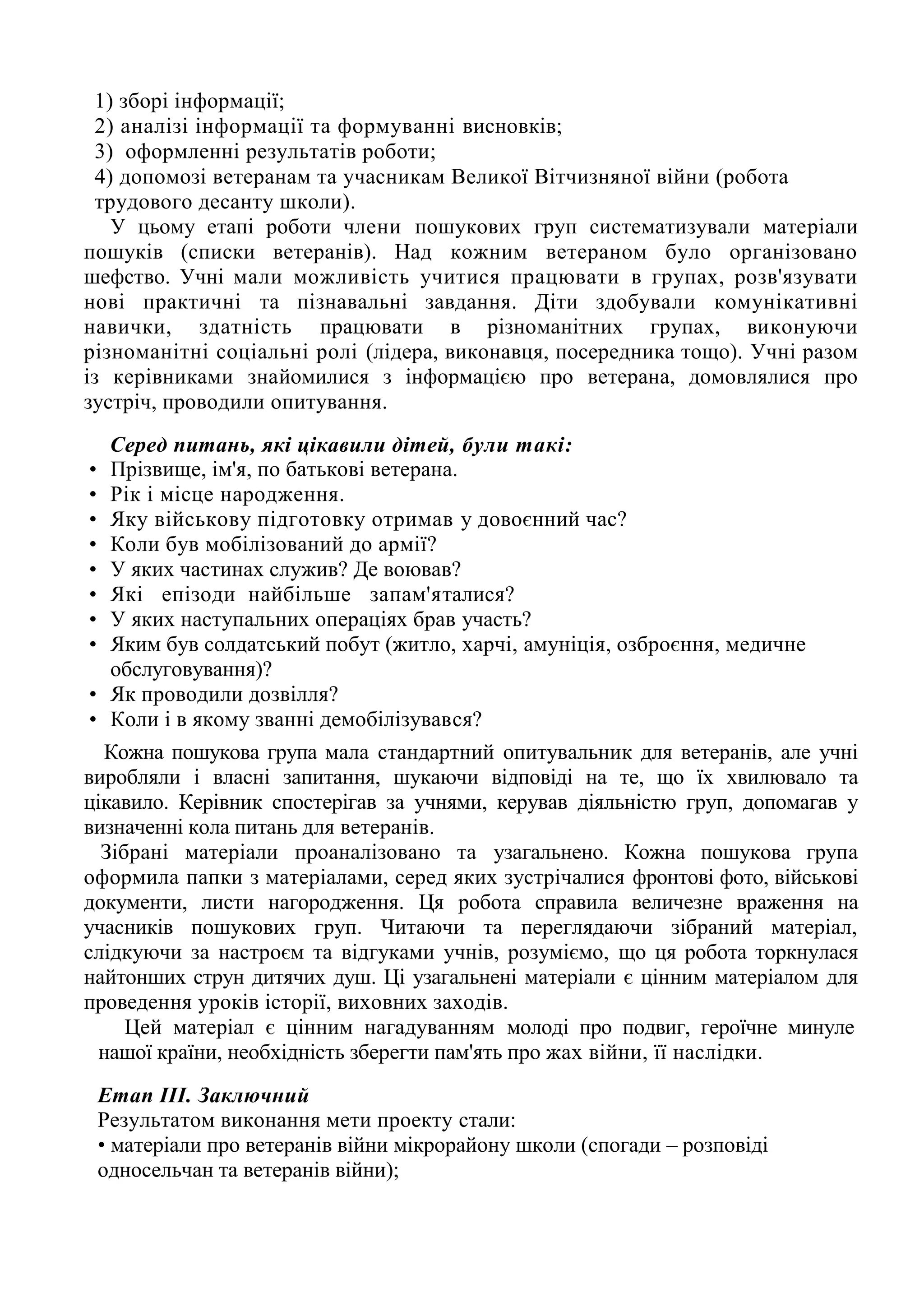 1) зборі інформації;
2) аналізі інформації та формуванні висновків;
3) оформленні результатів роботи;
4) допомозі ветеранам та учасникам Великої Вітчизняної війни (робота
трудового десанту школи).
У цьому етапі роботи члени пошукових груп систематизували матеріали
пошуків (списки ветеранів). Над кожним ветераном було організовано
шефство. Учні мали можливість учитися працювати в групах, розв'язувати
нові практичні та пізнавальні завдання. Діти здобували комунікативні
навички, здатність працювати в різноманітних групах, виконуючи
різноманітні соціальні ролі (лідера, виконавця, посередника тощо). Учні разом
із керівниками знайомилися з інформацією про ветерана, домовлялися про
зустріч, проводили опитування.
Серед питань, які цікавили дітей, були такі:
• Прізвище, ім'я, по батькові ветерана.
• Рік і місце народження.
• Яку військову підготовку отримав у довоєнний час?
• Коли був мобілізований до армії?
• У яких частинах служив? Де воював?
• Які епізоди найбільше запам'яталися?
• У яких наступальних операціях брав участь?
• Яким був солдатський побут (житло, харчі, амуніція, озброєння, медичне
обслуговування)?
• Як проводили дозвілля?
• Коли і в якому званні демобілізувався?
Кожна пошукова група мала стандартний опитувальник для ветеранів, але учні
виробляли і власні запитання, шукаючи відповіді на те, що їх хвилювало та
цікавило. Керівник спостерігав за учнями, керував діяльністю груп, допомагав у
визначенні кола питань для ветеранів.
Зібрані матеріали проаналізовано та узагальнено. Кожна пошукова група
оформила папки з матеріалами, серед яких зустрічалися фронтові фото, військові
документи, листи нагородження. Ця робота справила величезне враження на
учасників пошукових груп. Читаючи та переглядаючи зібраний матеріал,
слідкуючи за настроєм та відгуками учнів, розуміємо, що ця робота торкнулася
найтонших струн дитячих душ. Ці узагальнені матеріали є цінним матеріалом для
проведення уроків історії, виховних заходів.
Цей матеріал є цінним нагадуванням молоді про подвиг, героїчне минуле
нашої країни, необхідність зберегти пам'ять про жах війни, її наслідки.
Етап ІІІ. Заключний
Результатом виконання мети проекту стали:
• матеріали про ветеранів війни мікрорайону школи (спогади – розповіді
односельчан та ветеранів війни);
 