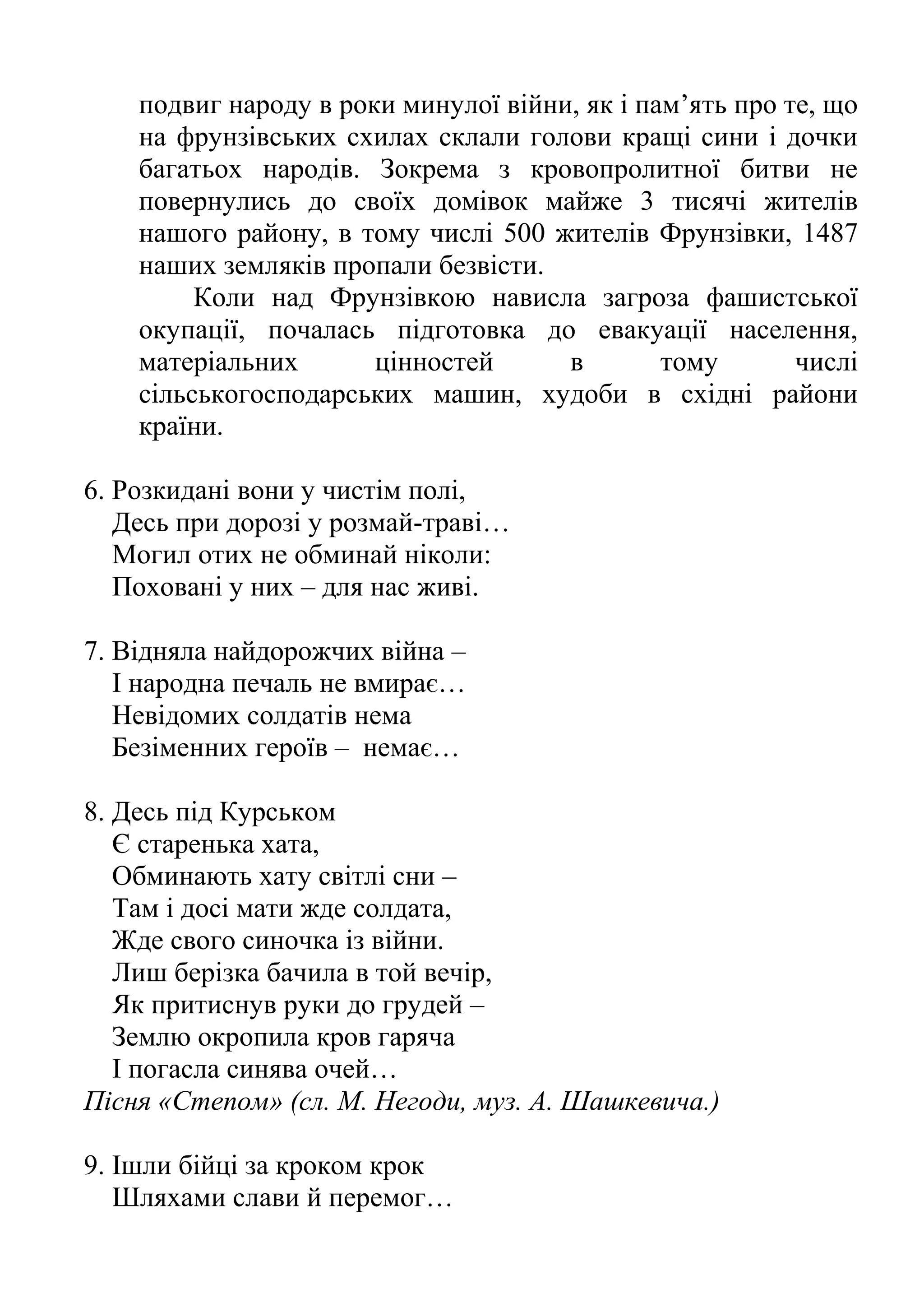 подвиг народу в роки минулої війни, як і пам’ять про те, що
на фрунзівських схилах склали голови кращі сини і дочки
багатьох народів. Зокрема з кровопролитної битви не
повернулись до своїх домівок майже 3 тисячі жителів
нашого району, в тому числі 500 жителів Фрунзівки, 1487
наших земляків пропали безвісти.
Коли над Фрунзівкою нависла загроза фашистської
окупації, почалась підготовка до евакуації населення,
матеріальних цінностей в тому числі
сільськогосподарських машин, худоби в східні райони
країни.
6. Розкидані вони у чистім полі,
Десь при дорозі у розмай-траві…
Могил отих не обминай ніколи:
Поховані у них – для нас живі.
7. Відняла найдорожчих війна –
І народна печаль не вмирає…
Невідомих солдатів нема
Безіменних героїв – немає…
8. Десь під Курськом
Є старенька хата,
Обминають хату світлі сни –
Там і досі мати жде солдата,
Жде свого синочка із війни.
Лиш берізка бачила в той вечір,
Як притиснув руки до грудей –
Землю окропила кров гаряча
І погасла синява очей…
Пісня «Степом» (сл. М. Негоди, муз. А. Шашкевича.)
9. Ішли бійці за кроком крок
Шляхами слави й перемог…
 