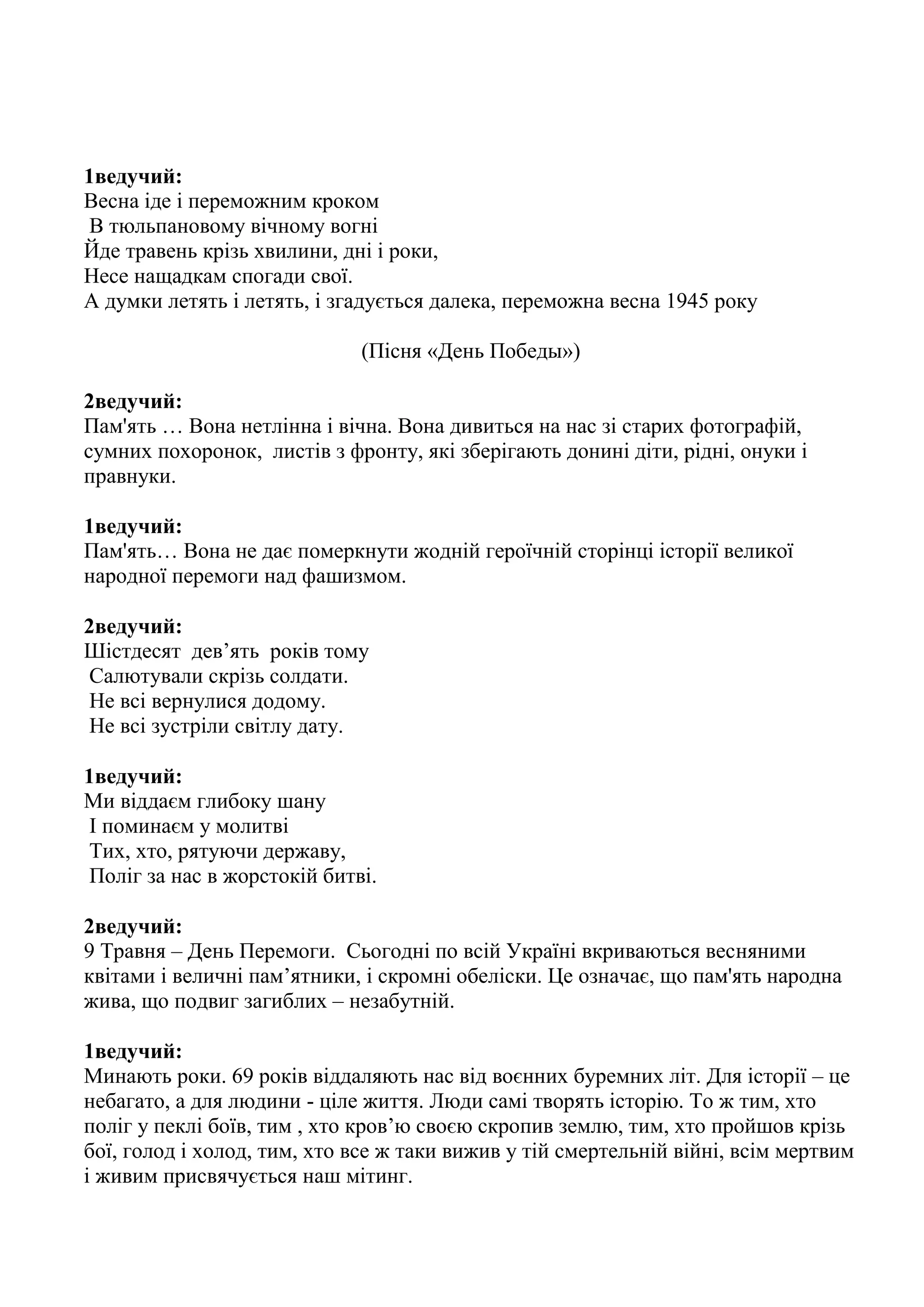 1ведучий:
Весна іде і переможним кроком
В тюльпановому вічному вогні
Йде травень крізь хвилини, дні і роки,
Несе нащадкам спогади свої.
А думки летять і летять, і згадується далека, переможна весна 1945 року
(Пісня «День Победы»)
2ведучий:
Пам'ять … Вона нетлінна і вічна. Вона дивиться на нас зі старих фотографій,
сумних похоронок, листів з фронту, які зберігають донині діти, рідні, онуки і
правнуки.
1ведучий:
Пам'ять… Вона не дає померкнути жодній героїчній сторінці історії великої
народної перемоги над фашизмом.
2ведучий:
Шістдесят дев’ять років тому
Салютували скрізь солдати.
Не всі вернулися додому.
Не всі зустріли світлу дату.
1ведучий:
Ми віддаєм глибоку шану
І поминаєм у молитві
Тих, хто, рятуючи державу,
Поліг за нас в жорстокій битві.
2ведучий:
9 Травня – День Перемоги. Сьогодні по всій Україні вкриваються весняними
квітами і величні пам’ятники, і скромні обеліски. Це означає, що пам'ять народна
жива, що подвиг загиблих – незабутній.
1ведучий:
Минають роки. 69 років віддаляють нас від воєнних буремних літ. Для історії – це
небагато, а для людини - ціле життя. Люди самі творять історію. То ж тим, хто
поліг у пеклі боїв, тим , хто кров’ю своєю скропив землю, тим, хто пройшов крізь
бої, голод і холод, тим, хто все ж таки вижив у тій смертельній війні, всім мертвим
і живим присвячується наш мітинг.
 