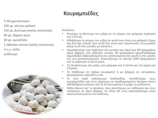 Τι θα χρειαστούμε:
500 γρ. αλεύρι μαλακό
250 γρ. βούτυρο (καλής ποιότητας)
80 γρ. ζάχαρη άχνη
80 γρ. αμύγδαλα
1 σφηνάκι κονιάκ (καλής ποιότητας)
¼ κ.γ. σόδα
ανθόνερο
Κουραμπιέδες
Εκτέλεση:
 Χτυπάμε το βούτυρο στο μίξερ με το σύρμα στη γρήγορη ταχύτητα
για 5 λεπτά.
 Αλλάζουμε το σύρμα του μίξερ σε αυτό που είναι για μαλακές ζύμες
(αν δεν έχει ειδικό, τότε αυτά που είναι σαν τιρμπουσόν. Στα μεγάλα
μίξερ αυτό που μοιάζει με ρακέτα.)
 Χαμηλώνουμε την ταχύτητα στο μεσαίο και ρίχνουμε 80 γραμμάρια
άχνη ζάχαρη, ένα σφηνάκι κονιάκ, 80 γραμμάρια αμυγδαλόψυχα
(αμύγδαλα καβουρδισμένα και κοπανισμένα στο γουδί ή στο μούλτι
για πιο χοντροκομμένα). Κοσκινίζουμε το αλεύρι (500 γραμμάρια)
και το ρίχνουμε κι αυτό μέσα.
 Τα δουλεύουμε στο μίξερ στο γρήγορο για 5 λεπτά και στο αργό για
5 λεπτά.
 Το πλάθουμε σε σχήμα κουραμπιέ ή με φόρμες σε αστεράκια,
φεγγαράκια, καμπάνες κ.λπ.
 Σε ένα ταψί απλώνουμε λαδόκολλα, τοποθετούμε τους
κουραμπιέδες και τους ψήνουμε σε προθερμασμένο φούρνο στους
200 βαθμούς κελσίου για 15 λεπτά περίπου ή μέχρι να ροδίσουν.
 Μόλις βγουν απ' το φούρνο, τους ραντίζουμε με ανθόνερο και τους
τυλίγουμε σε άχνη ζάχαρη. Το πόσο θα τους πασπαλίσουμε είναι
προσωπικό γούστο του καθενός.
 