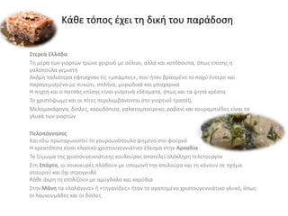 Στερεά Ελλάδα
Τη μέρα των γιορτών τρώνε χοιρινό με σέλινο, αλλά και κοτόσουπα, όπως επίσης η
γαλοπούλα γεμιστή
Ακόμη παλιότερα έφτιαχναν τις «μπάμπες», που ήταν βρασμένο το παχύ έντερο και
παραγεμισμένο με συκώτι, σπλήνα, μυρωδικά και μπαχαρικά
Η πηχτή και ο πατσάς επίσης είναι γιορτινά εδέσματα, όπως και τα ψητά κρέατα
Το χριστόψωμο και οι πίτες περιλαμβάνονται στο γιορτινό τραπέζι
Μελομακάρονα, δίπλες, καρυδόπιτα, γαλατομπούρεκο, ραβανί και κουραμπιέδες είναι τα
γλυκά των γιορτών
Πελοπόννησος
Και εδώ πρωταγωνιστεί το γουρουνόπουλο ψημένο στο φούρνο
Η κρεατόπιτα είναι κλασικό χριστουγεννιάτικο έδεσμα στην Αρκαδία
Το ζύμωμα της χριστουγεννιάτικης κουλούρας αποτελεί ολόκληρη τελετουργία
Στη Σπάρτη, οι νοικοκυρές πλάθουν με υπομονή την κουλούρα και τη κάνουν σε σχήμα
σταυρού και όχι στρογγυλό
Κάθε άκρη τη στολίζουν με αμύγδαλα και καρύδια
Στην Μάνη τα «λαλάγγια» ή «τηγανίδες» ήταν το αγαπημένο χριστουγεννιάτικο γλυκό, όπως
οι λουκουμάδες και οι δίπλες
Κάθε τόπος έχει τη δική του παράδοση
 