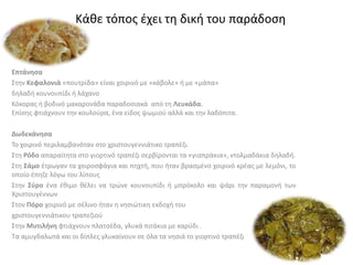 Επτάνησα
Στην Κεφαλονιά «πουτρίδα» είναι χοιρινό με «κάβολε» ή με «μάπα»
δηλαδή κουνουπίδι ή λάχανο
Κόκορας ή βοδινό μακαρονάδα παραδοσιακά από τη Λευκάδα.
Επίσης φτιάχνουν την κουλούρα, ένα είδος ψωμιού αλλά και την λαδόπιτα.
Δωδεκάνησα
Το χοιρινό περιλαμβανόταν στο χριστουγεννιάτικο τραπέζι.
Στη Ρόδο απαραίτητα στο γιορτινό τραπέζι σερβίρονται τα «γιαπράκια», ντολμαδάκια δηλαδή.
Στη Σάμο έτρωγαν τα χοιροσφάγια και πηχτή, που ήταν βρασμένο χοιρινό κρέας με λεμόνι, το
οποίο έπηζε λόγω του λίπους
Στην Σύρο ένα έθιμο θέλει να τρώνε κουνουπίδι ή μπρόκολο και ψάρι την παραμονή των
Χριστουγέννων
Στον Πόρο χοιρινό με σέλινο ήταν η νησιώτικη εκδοχή του
χριστουγεννιάτικου τραπεζιού
Στην Μυτιλήνη φτιάχνουν πλατσέδα, γλυκά πιτάκια με καρύδι .
Τα αμυγδαλωτά και οι δίπλες γλυκαίνουν σε όλα τα νησιά το γιορτινό τραπέζι
Κάθε τόπος έχει τη δική του παράδοση
 