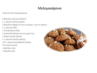 Υλικά (Για 60 μελομακάρονα)
9 φλιτζάνια αλεύρι (Allatini)
1 κ. γλυκού baking powder
2 φλιτζάνια ζάχαρη (1 για το μείγμα, 1 για το σιρόπι)
1 κ. γλυκού σόδα
2 1/2 φλιτζάνια λάδι
1 πορτοκάλι (ξύσμα και τον χυμό του)
1 λεμόνι (σκέτο ξύσμα)
1 κ. γλυκού κανέλα (σκόνη)
1/2 κ. γλυκού γαρύφαλλο (σκόνη)
1/2 κούπα κονιάκ
1 φλιτζάνι νερό
1 φλιτζάνι μέλι
Μελομακάρονα
 