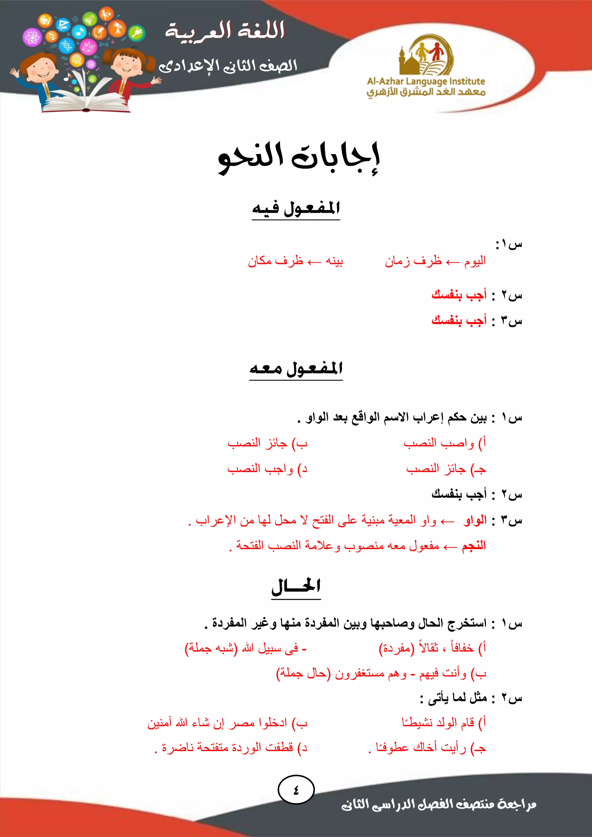 ‫س‬1:
‫اليوم‬←‫زمان‬ ‫ظرف‬‫بينه‬←‫مكان‬ ‫ظرف‬
‫س‬2:‫بنفسك‬ ‫أجب‬
‫س‬3:‫بنفسك‬ ‫أجب‬
‫س‬1‫بعد‬ ‫الواقع‬ ‫االسم‬ ‫إعراب‬ ‫حكم‬ ‫بين‬ :. ‫الواو‬
)‫أ‬‫النصب‬ ‫واصب‬)‫ب‬‫النصب‬ ‫جائز‬
)‫جـ‬‫النصب‬ ‫جائز‬)‫د‬‫النصب‬ ‫واجب‬
‫س‬2:‫بنفسك‬ ‫أجب‬
‫س‬3:‫الواو‬←‫واو‬‫المعية‬. ‫اإلعراب‬ ‫من‬ ‫لها‬ ‫محل‬ ‫ال‬ ‫الفتح‬ ‫على‬ ‫مبنية‬
‫النجم‬←. ‫الفتحة‬ ‫النصب‬ ‫وعالمة‬ ‫منصوب‬ ‫معه‬ ‫مفعول‬
‫س‬1‫وغير‬ ‫منها‬ ‫المفردة‬ ‫وبين‬ ‫وصاحبها‬ ‫الحال‬ ‫استخرج‬ :. ‫المفردة‬
ً‫ا‬‫خفاف‬ )‫أ‬،ً‫ال‬‫ثقا‬)‫(مفردة‬-‫هللا‬ ‫سبيل‬ ‫فى‬)‫جملة‬ ‫(شبه‬
‫فيهم‬ ‫وأنت‬ )‫ب‬-)‫جملة‬ ‫(حال‬ ‫مستغفرون‬ ‫وهم‬
‫س‬2: ‫يأتى‬ ‫لما‬ ‫مثل‬ :
)‫أ‬‫ا‬ً‫ـ‬‫نشيط‬ ‫الولد‬ ‫قام‬)‫ب‬‫آمنين‬ ‫هللا‬ ‫شاء‬ ‫إن‬ ‫مصر‬ ‫ادخلوا‬
)‫جـ‬. ‫ا‬ً‫ـ‬‫عطوف‬ ‫أخاك‬ ‫رأيت‬)‫د‬. ‫ناضرة‬ ‫متفتحة‬ ‫الوردة‬ ‫قطفت‬
 