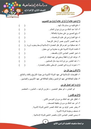 (2( ‫عالمة‬ ‫ضع‬ )( ‫عالمة‬ ‫أو‬ )‫التصويب‬ ‫مع‬ )
1-‫الهند‬ ‫بالد‬ ‫مسلم‬ ‫بن‬ ‫قتيبه‬ ‫فتح‬.()
2-‫الخاتم‬ ‫ديوان‬ ‫مروان‬ ‫بن‬ ‫الملك‬ ‫عبد‬ ‫أنشأ‬.()
3-‫بالخالفة‬ ‫معاوية‬ ‫على‬ ‫بن‬ ‫الحسين‬ ‫بايع‬.()
4-‫الرياضيات‬ ‫علوم‬ ‫فى‬ ‫الخوارزمى‬ ‫نبغ‬.()
5-‫الترجمة‬ ‫أزدهار‬ ‫عصر‬ ‫االموى‬ ‫العصر‬ ‫يعد‬.()
6-‫وجنوب‬ ‫لوسط‬ ‫اإلسالمية‬ ‫الحضارة‬ ‫نقل‬ ‫مراكز‬ ‫اهم‬ ‫من‬ ‫صقلية‬ ‫تعد‬‫أوربا‬.()
7-‫األ‬ ‫الدولة‬ ‫قامت‬‫سفيان‬ ‫ابى‬ ‫بن‬ ‫معاوية‬ ‫يد‬ ‫على‬ ‫موية‬.()
8-‫بالضعف‬ ‫األول‬ ‫العباسى‬ ‫العصر‬ ‫تميز‬.()
9-‫الراشدين‬ ‫الخلفاء‬ ‫عهد‬ ‫فى‬ ‫ومعنى‬ ً‫ا‬‫لفظ‬ ‫الوزارة‬ ‫عرفت‬.()
10-‫المسلمين‬ ‫مال‬ ‫بيت‬ ‫إيرادات‬ ‫من‬ ‫العشور‬ ‫تعد‬.()
11-‫والحضارة‬ ‫بالعلم‬ ‫الوسطى‬ ‫العصور‬ ‫فى‬ ‫أوروبا‬ ‫تميزت‬.()
(3‫من‬ ‫كل‬ ‫بين‬ ‫قارن‬ )
1-‫اإل‬ ‫الفتوحات‬‫األ‬ ‫الدولة‬ ‫عهد‬ ‫فى‬ ‫سالمية‬‫والنتائج‬ ‫والقائد‬ ‫التاريخ‬ ‫حيث‬ ‫من‬ ‫موية‬.
2-‫والعباسين‬ ‫األمويين‬ ‫عهد‬ ‫فى‬ ‫الخالفة‬ ‫ونظام‬ ‫الراشدين‬ ‫عهد‬ ‫فى‬ ‫الخالفة‬ ‫نظام‬.
(4‫من‬ ‫كل‬ ‫أعمال‬ ‫أهم‬ ‫ما‬ )
‫العباس‬ ‫أبو‬–‫المنصور‬ ‫جعفر‬ ‫أبو‬–‫الرشيد‬ ‫هارون‬–‫المأمون‬–‫المعتصم‬
(5): ‫تفسر‬ ‫بم‬
1-. ‫الثانى‬ ‫المؤسس‬ ‫مروان‬ ‫بن‬ ‫الملك‬ ‫عبد‬ ‫على‬ ‫أطلق‬
2-. ‫المصحف‬ ‫بتنقيط‬ ‫مروان‬ ‫بن‬ ‫الملك‬ ‫عبد‬ ‫أمر‬
3-‫األموية‬ ‫للدولة‬ ‫الذهبى‬ ‫العصر‬ ‫الملك‬ ‫عبد‬ ‫بن‬ ‫الوليد‬ ‫عصر‬ ‫يعتبر‬.
4-‫األموية‬ ‫الدولة‬ ‫وسقوط‬ ‫ضعف‬.
5-‫األ‬ ‫العباسى‬ ‫العصر‬ ‫يسمى‬‫الذهبى‬ ‫بالعصر‬ ‫ول‬‫اإلسالمية‬ ‫للدولة‬.
 
