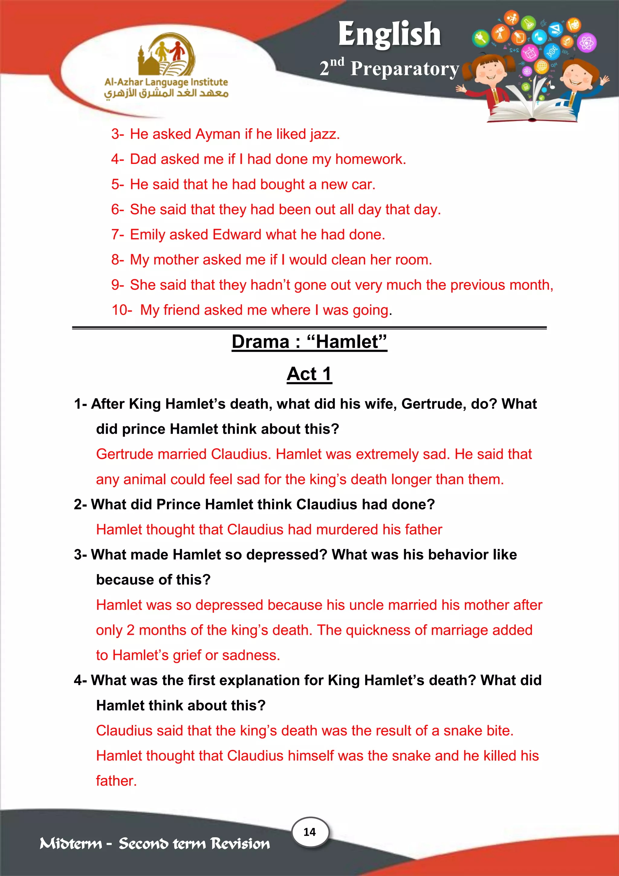 14
2nd
Preparatory
English
Midterm – Second term Revision
3- He asked Ayman if he liked jazz.
4- Dad asked me if I had done my homework.
5- He said that he had bought a new car.
6- She said that they had been out all day that day.
7- Emily asked Edward what he had done.
8- My mother asked me if I would clean her room.
9- She said that they hadn’t gone out very much the previous month,
10- My friend asked me where I was going.
Drama : “Hamlet”
Act 1
1- After King Hamlet’s death, what did his wife, Gertrude, do? What
did prince Hamlet think about this?
Gertrude married Claudius. Hamlet was extremely sad. He said that
any animal could feel sad for the king’s death longer than them.
2- What did Prince Hamlet think Claudius had done?
Hamlet thought that Claudius had murdered his father
3- What made Hamlet so depressed? What was his behavior like
because of this?
Hamlet was so depressed because his uncle married his mother after
only 2 months of the king’s death. The quickness of marriage added
to Hamlet’s grief or sadness.
4- What was the first explanation for King Hamlet’s death? What did
Hamlet think about this?
Claudius said that the king’s death was the result of a snake bite.
Hamlet thought that Claudius himself was the snake and he killed his
father.
 