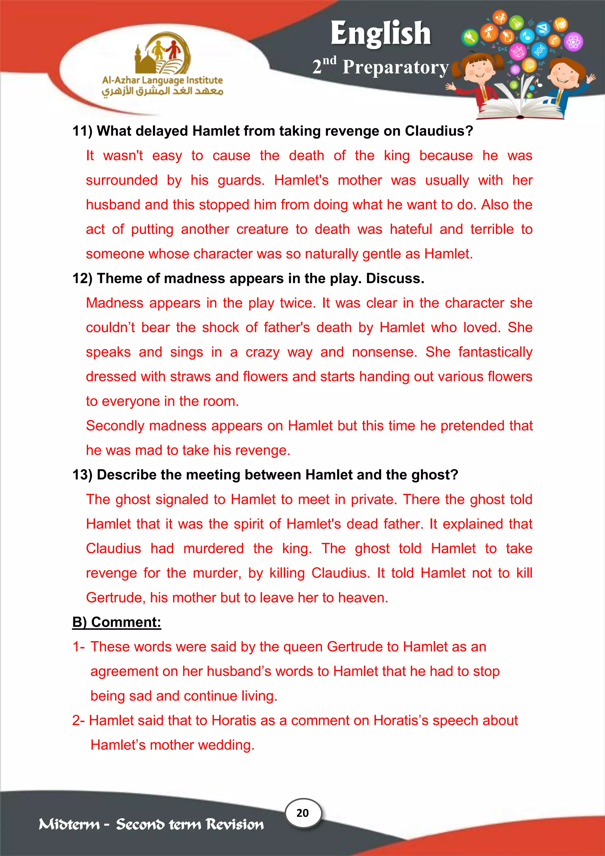 20
2nd
Preparatory
English
Midterm – Second term Revision
11) What delayed Hamlet from taking revenge on Claudius?
It wasn't easy to cause the death of the king because he was
surrounded by his guards. Hamlet's mother was usually with her
husband and this stopped him from doing what he want to do. Also the
act of putting another creature to death was hateful and terrible to
someone whose character was so naturally gentle as Hamlet.
12) Theme of madness appears in the play. Discuss.
Madness appears in the play twice. It was clear in the character she
couldn’t bear the shock of father's death by Hamlet who loved. She
speaks and sings in a crazy way and nonsense. She fantastically
dressed with straws and flowers and starts handing out various flowers
to everyone in the room.
Secondly madness appears on Hamlet but this time he pretended that
he was mad to take his revenge.
13) Describe the meeting between Hamlet and the ghost?
The ghost signaled to Hamlet to meet in private. There the ghost told
Hamlet that it was the spirit of Hamlet's dead father. It explained that
Claudius had murdered the king. The ghost told Hamlet to take
revenge for the murder, by killing Claudius. It told Hamlet not to kill
Gertrude, his mother but to leave her to heaven.
B) Comment:
1- These words were said by the queen Gertrude to Hamlet as an
agreement on her husband’s words to Hamlet that he had to stop
being sad and continue living.
2- Hamlet said that to Horatis as a comment on Horatis’s speech about
Hamlet’s mother wedding.
 