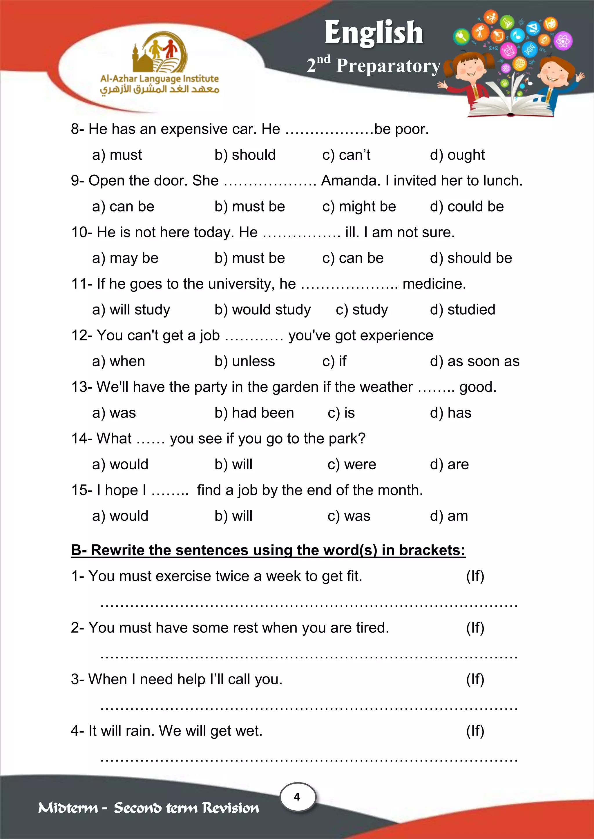 4
2nd
Preparatory
English
Midterm – Second term Revision
8- He has an expensive car. He ………………be poor.
a) must b) should c) can’t d) ought
9- Open the door. She ………………. Amanda. I invited her to lunch.
a) can be b) must be c) might be d) could be
10- He is not here today. He ……………. ill. I am not sure.
a) may be b) must be c) can be d) should be
11- If he goes to the university, he ……………….. medicine.
a) will study b) would study c) study d) studied
12- You can't get a job ………… you've got experience
a) when b) unless c) if d) as soon as
13- We'll have the party in the garden if the weather …….. good.
a) was b) had been c) is d) has
14- What …… you see if you go to the park?
a) would b) will c) were d) are
15- I hope I …….. find a job by the end of the month.
a) would b) will c) was d) am
B- Rewrite the sentences using the word(s) in brackets:
1- You must exercise twice a week to get fit. (If)
…………………………………………………………………………
2- You must have some rest when you are tired. (If)
…………………………………………………………………………
3- When I need help I’ll call you. (If)
…………………………………………………………………………
4- It will rain. We will get wet. (If)
…………………………………………………………………………
 