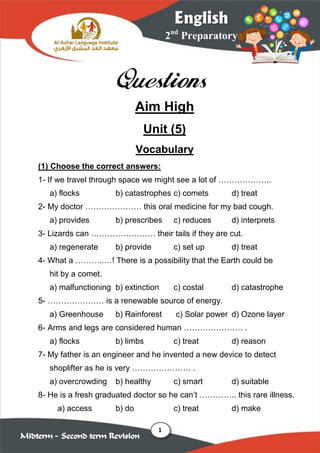 1
2nd
Preparatory
English
Midterm – Second term Revision
Questions
Aim High
Unit (5)
Vocabulary
(1) Choose the correct answers:
1- If we travel through space we might see a lot of ………………..
a) flocks b) catastrophes c) comets d) treat
2- My doctor ………………… this oral medicine for my bad cough.
a) provides b) prescribes c) reduces d) interprets
3- Lizards can …………………… their tails if they are cut.
a) regenerate b) provide c) set up d) treat
4- What a ………..…! There is a possibility that the Earth could be
hit by a comet.
a) malfunctioning b) extinction c) costal d) catastrophe
5- ………………… is a renewable source of energy.
a) Greenhouse b) Rainforest c) Solar power d) Ozone layer
6- Arms and legs are considered human …………………. .
a) flocks b) limbs c) treat d) reason
7- My father is an engineer and he invented a new device to detect
shoplifter as he is very …………………. .
a) overcrowding b) healthy c) smart d) suitable
8- He is a fresh graduated doctor so he can’t ………….. this rare illness.
a) access b) do c) treat d) make
 
