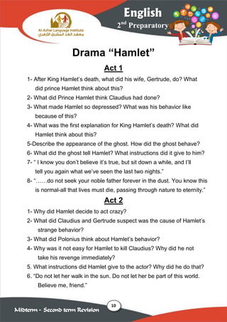 10
2nd
Preparatory
English
Midterm – Second term Revision
Drama “Hamlet”
Act 1
1- After King Hamlet’s death, what did his wife, Gertrude, do? What
did prince Hamlet think about this?
2- What did Prince Hamlet think Claudius had done?
3- What made Hamlet so depressed? What was his behavior like
because of this?
4- What was the first explanation for King Hamlet’s death? What did
Hamlet think about this?
5-Describe the appearance of the ghost. How did the ghost behave?
6- What did the ghost tell Hamlet? What instructions did it give to him?
7- “ I know you don’t believe it’s true, but sit down a while, and I’ll
tell you again what we’ve seen the last two nights.”
8- “……do not seek your noble father forever in the dust. You know this
is normal-all that lives must die, passing through nature to eternity.”
Act 2
1- Why did Hamlet decide to act crazy?
2- What did Claudius and Gertrude suspect was the cause of Hamlet’s
strange behavior?
3- What did Polonius think about Hamlet’s behavior?
4- Why was it not easy for Hamlet to kill Claudius? Why did he not
take his revenge immediately?
5. What instructions did Hamlet give to the actor? Why did he do that?
6. “Do not let her walk in the sun. Do not let her be part of this world.
Believe me, friend.”
 
