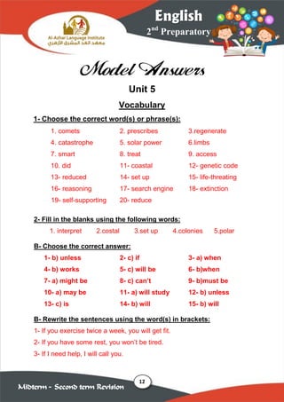 12
2nd
Preparatory
English
Midterm – Second term Revision
Model Answers
Unit 5
Vocabulary
1- Choose the correct word(s) or phrase(s):
1. comets 2. prescribes 3.regenerate
4. catastrophe 5. solar power 6.limbs
7. smart 8. treat 9. access
10. did 11- coastal 12- genetic code
13- reduced 14- set up 15- life-threating
16- reasoning 17- search engine 18- extinction
19- self-supporting 20- reduce
2- Fill in the blanks using the following words:
1. interpret 2.costal 3.set up 4.colonies 5.polar
B- Choose the correct answer:
1- b) unless 2- c) if 3- a) when
4- b) works 5- c) will be 6- b)when
7- a) might be 8- c) can’t 9- b)must be
10- a) may be 11- a) will study 12- b) unless
13- c) is 14- b) will 15- b) will
B- Rewrite the sentences using the word(s) in brackets:
1- If you exercise twice a week, you will get fit.
2- If you have some rest, you won’t be tired.
3- If I need help, I will call you.
 