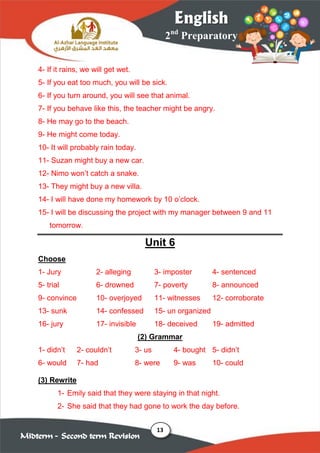 13
2nd
Preparatory
English
Midterm – Second term Revision
4- If it rains, we will get wet.
5- If you eat too much, you will be sick.
6- If you turn around, you will see that animal.
7- If you behave like this, the teacher might be angry.
8- He may go to the beach.
9- He might come today.
10- It will probably rain today.
11- Suzan might buy a new car.
12- Nimo won’t catch a snake.
13- They might buy a new villa.
14- I will have done my homework by 10 o’clock.
15- I will be discussing the project with my manager between 9 and 11
tomorrow.
Unit 6
Choose
1- Jury 2- alleging 3- imposter 4- sentenced
5- trial 6- drowned 7- poverty 8- announced
9- convince 10- overjoyed 11- witnesses 12- corroborate
13- sunk 14- confessed 15- un organized
16- jury 17- invisible 18- deceived 19- admitted
(2) Grammar
1- didn’t 2- couldn’t 3- us 4- bought 5- didn’t
6- would 7- had 8- were 9- was 10- could
(3) Rewrite
1- Emily said that they were staying in that night.
2- She said that they had gone to work the day before.
 