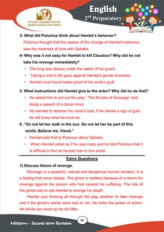16
2nd
Preparatory
English
Midterm – Second term Revision
3- What did Polonius think about Hamlet’s behavior?
Polonius thought that the reason of the change of Hamlet’s behavior
was the madness of love with Ophelia.
4- Why was it not easy for Hamlet to kill Claudius? Why did he not
take his revenge immediately?
• The king was always under the watch of his guard.
• Taking a man’s life goes against Hamlet’s gentle character.
• Hamlet must found better proof of his uncle’s guilt.
5. What instructions did Hamlet give to the actor? Why did he do that?
• He asked him to act out the play ” The Murder of Gonzago” and
study a speech of a dozen lines.
• He wanted to observe his uncle’s look. If he shows a sign of guilt,
he will know what he must do.
6. “Do not let her walk in the sun. Do not let her be part of this
world. Believe me, friend.”
• Hamlet said that to Polonius about Ophelia.
• When Hamlet acted as if he was crazy and he told Polonius that it
is difficult to find an honest man in this world.
Extra Questions
1) Discuss theme of revenge.
Revenge is a powerful, natural and dangerous human emotion. It is
a feeling that never sleeps. The ghost is restless because of a desire for
revenge against the person who had caused his suffering. The role of
the ghost was to ask Hamlet to avenge his death.
Hamlet was thinking all through the play whether to take revenge
and if the ghost’s words were real or not. He lacks the power of action.
He thinks too much so he did little.
 