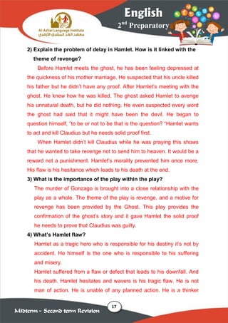 17
2nd
Preparatory
English
Midterm – Second term Revision
2) Explain the problem of delay in Hamlet. How is it linked with the
theme of revenge?
Before Hamlet meets the ghost, he has been feeling depressed at
the quickness of his mother marriage. He suspected that his uncle killed
his father but he didn’t have any proof. After Hamlet’s meeting with the
ghost. He knew how he was killed. The ghost asked Hamlet to avenge
his unnatural death, but he did nothing. He even suspected every word
the ghost had said that it might have been the devil. He began to
question himself, “to be or not to be that is the question? “Hamlet wants
to act and kill Claudius but he needs solid proof first.
When Hamlet didn’t kill Claudius while he was praying this shows
that he wanted to take revenge not to send him to heaven. It would be a
reward not a punishment. Hamlet’s morality prevented him once more.
His flaw is his hesitance which leads to his death at the end.
3) What is the importance of the play within the play?
The murder of Gonzago is brought into a close relationship with the
play as a whole. The theme of the play is revenge, and a motive for
revenge has been provided by the Ghost. This play provides the
confirmation of the ghost’s story and it gave Hamlet the solid proof
he needs to prove that Claudius was guilty.
4) What’s Hamlet flaw?
Hamlet as a tragic hero who is responsible for his destiny it’s not by
accident. He himself is the one who is responsible to his suffering
and misery.
Hamlet suffered from a flaw or defect that leads to his downfall. And
his death. Hamlet hesitates and wavers is his tragic flaw. He is not
man of action. He is unable of any planned action. He is a thinker
 