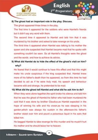19
2nd
Preparatory
English
Midterm – Second term Revision
8) The ghost had an important role in the play. Discuss.
The ghost appeared three times in the play.
The first time it appeared for the soldiers who were Hamlet's friends
but it didn't say any word with them.
The second time it appeared to Hamlet and told him that it was
murdered by his brother and asked to take revenge on his uncle.
The third time it appeared when Hamlet was talking to his mother the
queen and she suspected that Hamlet became mad that he spoke with
something couldn't be seen. So all Hamlet's thoughts were the ghost
and the words and how to achieve its advice.
9) What did Hamlet do to hide the effect of the ghost's visit on him?
why?
He feared that it would continue to have this effect and that this might
make his uncle suspicious if the king suspected that. Hamlet knew
more of his father's death than he appeared, so from this time he had
decided to act as if he were truly mad, his speech and behaviour
became wild and strange, he pretended to be mad.
10) What did the ghost tell Hamlet and what did he ask him to do?
When they were alone together,the spirit broke his silence and told him
that he was the ghost of Hamlet,his father who had been murdered.He
said that it was done by brother Claudius,as Hamlet expected in the
hope of winning his wife and his crown,as he was sleeping in his
garden,which was always his custom in the afternoon,his father's
brother stood over him and pourd a poisonous liquid in his ears that
killed him.
He begged Hamlet to take revenge for this murder and he mustn't hurt
his mother and he should leave her to heaven.
 