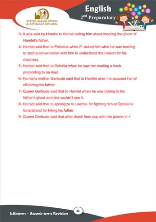 21
2nd
Preparatory
English
Midterm – Second term Revision
3- It was said by Horatis to Hamlet telling him about meeting the ghost of
Hamlet’s father.
4- Hamlet said that to Polonius when P. asked him what he was reading
to start a conversation with him to understand the reason for his
madness.
5- Hamlet said that to Ophelia when he saw her reading a book
pretending to be mad.
6- Hamlet’s mother Gertrude said that to Hamlet when he accused her of
offending his father.
7- Queen Gertrude said that to Hamlet when he was talking to his
father’s ghost and she couldn’t see it.
8- Hamlet said that to apologize to Laertes for fighting him at Ophelia’s
funeral and for killing his father.
9- Queen Gertrude said that after drank from cup with the poison in it.
 