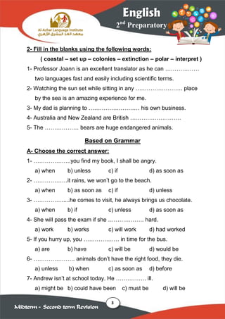 3
2nd
Preparatory
English
Midterm – Second term Revision
2- Fill in the blanks using the following words:
( coastal – set up – colonies – extinction – polar – interpret )
1- Professor Joann is an excellent translator as he can ………………
two languages fast and easily including scientific terms.
2- Watching the sun set while sitting in any ……………………. place
by the sea is an amazing experience for me.
3- My dad is planning to ……………………… his own business.
4- Australia and New Zealand are British ………………………
5- The ……………… bears are huge endangered animals.
Based on Grammar
A- Choose the correct answer:
1- ………………..you find my book, I shall be angry.
a) when b) unless c) if d) as soon as
2- ………………it rains, we won’t go to the beach.
a) when b) as soon as c) if d) unless
3- …………….....he comes to visit, he always brings us chocolate.
a) when b) if c) unless d) as soon as
4- She will pass the exam if she ………………. hard.
a) work b) works c) will work d) had worked
5- If you hurry up, you ………………. in time for the bus.
a) are b) have c) will be d) would be
6- …………………. animals don’t have the right food, they die.
a) unless b) when c) as soon as d) before
7- Andrew isn’t at school today. He ……………. ill.
a) might be b) could have been c) must be d) will be
 