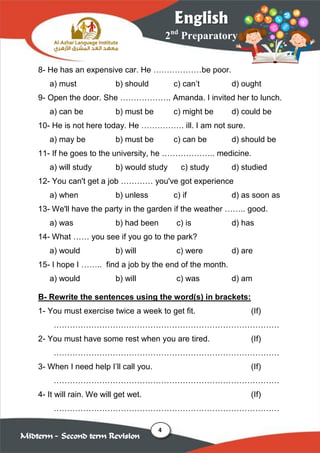 4
2nd
Preparatory
English
Midterm – Second term Revision
8- He has an expensive car. He ………………be poor.
a) must b) should c) can’t d) ought
9- Open the door. She ………………. Amanda. I invited her to lunch.
a) can be b) must be c) might be d) could be
10- He is not here today. He ……………. ill. I am not sure.
a) may be b) must be c) can be d) should be
11- If he goes to the university, he ……………….. medicine.
a) will study b) would study c) study d) studied
12- You can't get a job ………… you've got experience
a) when b) unless c) if d) as soon as
13- We'll have the party in the garden if the weather …….. good.
a) was b) had been c) is d) has
14- What …… you see if you go to the park?
a) would b) will c) were d) are
15- I hope I …….. find a job by the end of the month.
a) would b) will c) was d) am
B- Rewrite the sentences using the word(s) in brackets:
1- You must exercise twice a week to get fit. (If)
…………………………………………………………………………
2- You must have some rest when you are tired. (If)
…………………………………………………………………………
3- When I need help I’ll call you. (If)
…………………………………………………………………………
4- It will rain. We will get wet. (If)
…………………………………………………………………………
 