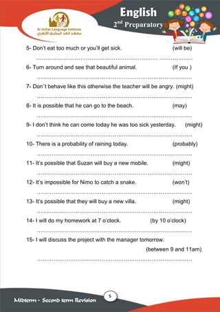 5
2nd
Preparatory
English
Midterm – Second term Revision
5- Don’t eat too much or you’ll get sick. (will be)
………………………………………………………… ………………
6- Turn around and see that beautiful animal. (If you )
…………………………………………………………………………
7- Don`t behave like this otherwise the teacher will be angry. (might)
…………………………………………………………………………
8- It is possible that he can go to the beach. (may)
…………………………………………………………………………
9- I don’t think he can come today he was too sick yesterday. (might)
…………………………………………………………………………
10- There is a probability of raining today. (probably)
…………………………………………………………………………
11- It’s possible that Suzan will buy a new mobile. (might)
…………………………………………………………………………
12- It’s impossible for Nimo to catch a snake. (won’t)
…………………………………………………………………………
13- It’s possible that they will buy a new villa. (might)
…………………………………………………………………………
14- I will do my homework at 7 o’clock. (by 10 o’clock)
…………………………………………………………………………
15- I will discuss the project with the manager tomorrow.
(between 9 and 11am)
…………………………………………………………………………
 