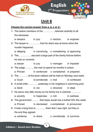 6
2nd
Preparatory
English
Midterm – Second term Revision
Unit 6
Choose the correct answer from a, b, c or d :
1- The twelve members of the ……………listened carefully to all
the witnesses
a- lawyers b- jury c- doctors d- engineer
2- The lawyer is ………….. that his client was at home when the
murder happened.
a- alleging b- convincing c- complaining d- approving
3- The………….….secured a large part of the family fortune before
he was un covered.
a- lawyer b- jury c- manager d- imposter
4- The judge…………the man to spend six months in prison.
a- Proved b- sentenced c- complained d- prepared
5- The ……….. of the bank robbers will be held on Monday next week.
a- Court b-corroborate c- trial d- confessed
6- A small child…………. yesterday in his neighbour’s swimming pool.
a- Sank b- ran c- drowned d- slept
7- He earns very little money so his family live in extreme …….…..
a- poverty b- happiness c- rich d- sadness
8- The government ……… that taxes would rise a further10% this week.
a- Proved b- decreased c-complained d- announced
9- It took a long time to ……..…. them that I was right, but they in
the end they agreed.
a- sentence b- share c- corroborate d- convince
 