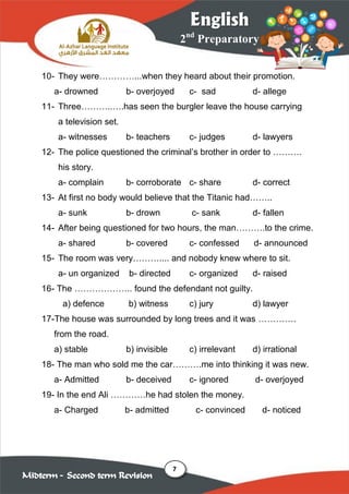 7
2nd
Preparatory
English
Midterm – Second term Revision
10- They were…………...when they heard about their promotion.
a- drowned b- overjoyed c- sad d- allege
11- Three………..….has seen the burgler leave the house carrying
a television set.
a- witnesses b- teachers c- judges d- lawyers
12- The police questioned the criminal’s brother in order to ……….
his story.
a- complain b- corroborate c- share d- correct
13- At first no body would believe that the Titanic had……..
a- sunk b- drown c- sank d- fallen
14- After being questioned for two hours, the man……….to the crime.
a- shared b- covered c- confessed d- announced
15- The room was very……….... and nobody knew where to sit.
a- un organized b- directed c- organized d- raised
16- The ……………….. found the defendant not guilty.
a) defence b) witness c) jury d) lawyer
17-The house was surrounded by long trees and it was ………….
from the road.
a) stable b) invisible c) irrelevant d) irrational
18- The man who sold me the car……….me into thinking it was new.
a- Admitted b- deceived c- ignored d- overjoyed
19- In the end Ali …………he had stolen the money.
a- Charged b- admitted c- convinced d- noticed
 