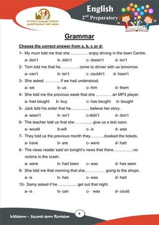 8
2nd
Preparatory
English
Midterm – Second term Revision
Grammar
Choose the correct answer from a, b, c or d:
1- My mum told me that she …………. enjoy driving in the town Centre.
a- don’t b- didn’t c- doesn’t d- isn’t
2- Tom told me that he………….. come to dinner with us tomorrow.
a- can’t b- isn’t c. couldn’t d- hasn’t
3- She asked …………if we had understood.
a- we b- us c- him d- them
4- She told me the previous week that she ……..…. an MP3 player.
a- had bought b- buy c- has bought d- bought
5- Jack told his sister that he………..… believe her story.
a- wasn’t b- isn’t c-didn’t d- don’t
6- The teacher told us that she ……..….. give us a test soon.
a- would b-will c- is d- was
7- They told us the previous month they………..booked the tickets.
a- have b- are c- were d- had
8- The news reader said on tonight’s news that there……………no
victims in the crash.
a- were b- had been c- was d- has seen
9- She told me that morning that she…………… going to the shops.
a- is b- has c- was d- had
10- Samy asked if he ……….…. get out that night.
a- is b- can c- was d- could
 