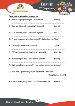 9
2nd
Preparatory
English
Midterm – Second term Revision
Rewrite the following sentences:
1- “We’re staying in tonight” . said Emily (were)
…………………………………………………………………………
2- “We went to work yesterday”. she said (gone)
…………………………………………………………………………
3- “Do you like jazz?”, he asked Ayman. (if)
…………………………………………………………………………
4- “Have you done your homework?” dad asked me.( had)
…………………………………………………………………………
5- “ I bought a new car”, he said (had)
…………………………………………………………………………
6- “We’ve been out all day today.” she said (that day)
…………………………………………………………………………
7- “What did you do?”, Emy asked Edward. (done)
…………………………………………………………………………
8- “Will you clean my room?” my mother asked me ( would)
…………………………………………………………………………
9- “We didn’t go out very much last month.” She said
( the previous month)
…………………………………………………………………………
10- “Where are you going?” , my friend asked me. (were)
…………………………………………………………………………
 