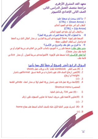 ‫األزهرى‬ ‫المشرق‬ ‫الغد‬ ‫معهد‬
‫مراجعة‬‫الثاني‬ ‫الدراسي‬ ‫الفصل‬ ‫منتصف‬
‫الصف‬‫الثاني‬‫اإلعدادي‬‫لل‬‫كمبيوتر‬
11
7-‫ما‬:ً‫عل‬ ‫ضػطنا‬ ‫لو‬ ‫زيخدث‬ ‫الذي‬
[CTRL] + [Down Arrow] ↓
.ً‫الخال‬ ‫العمود‬ ً‫ف‬ ٌ‫ذلي‬ ‫آذر‬ ً‫إل‬ ‫الذهاب‬
[CTRL] + [Up Arrow]
.ً‫الخال‬ ‫العمود‬ ً‫ف‬ ٌ‫ذلي‬ ‫أول‬ ً‫إل‬ ‫ب)الذهاب‬
8-ٌ‫الالزم‬ ‫الذطوات‬ ‫ما‬‫التػيرات‬ ‫لخفظ‬‫العمل؟‬ ٌ‫ورق‬ ً‫عل‬
ٌ‫إيقون‬ ً‫عل‬ ‫الضػط‬Save‫الق‬ ‫السريط‬ ً‫ف‬ ‫الموجودة‬‫الخفظ‬ ‫نريد‬ ‫الذي‬ ‫المكان‬ ‫نذتار‬ ‫ثم‬ .ً‫ياز‬
.ٌ‫خفظ‬ ‫المطلوب‬ ‫للملف‬ ‫ازم‬ ‫فيى.واذتيار‬
9-‫اإلكزيل؟‬ ‫من‬ ‫والذروج‬ ‫ملف‬ ‫غلق‬ ‫بين‬ ‫الفرق‬ ‫ما‬
‫حتى‬‫ملف‬ ‫نغلق‬:‫زر‬ ً‫عل‬ ‫نضػط‬x‫من‬ ‫األيمن‬ ‫بالجانب‬ ‫الموجود‬ً‫العال‬‫القوائم‬ ‫سريط‬ ٍ‫ف‬‫من‬ ‫أو‬
‫نذتار‬ ‫ملف‬ ٌ‫قائم‬Close.
‫اإلكسيل‬ ‫لغلق‬ ‫أما‬:‫نضػط‬ ‫فإننا‬ٌ‫اإليقون‬ ً‫عل‬X‫نذتار‬ ‫أو‬ 0 ‫العنوان‬ ‫سريط‬ ً‫ف‬ ‫المتواجدة‬Exit‫من‬
.‫ملف‬ ٌ‫قائم‬
‫السؤال‬‫الرابع‬::‫يأتي‬ ‫مما‬ ‫لكل‬ ‫خطأ‬ ‫أم‬ )‫(صح‬ ‫أختر‬
1.(X)‫الدفتر‬ ‫يضم‬workbook‫عمل‬ ‫ورقات‬ ‫ثالث‬ ‫تلقائيا‬sheets
2.(X)‫الشف‬ ‫ارتفاع‬ ‫لتػيير‬‫تنزيق‬ ٌ‫قائم‬ ‫من‬ ‫ثم‬ ‫باذتياره‬ ‫تقوم‬ ‫فانك‬format‫باذتيار‬ ‫تقوم‬
height.‫ارتفاع‬ ‫او‬
3.(√)-
4.(X)‫اذفاء‬ ‫نذتار‬ ‫ثم‬ ‫اوال‬ ‫العمل‬ ٌ‫ورق‬ ‫باذتيار‬ ‫نقوم‬ ‫فاننا‬ ‫عمل‬ ٌ‫ورق‬ ‫الذفاء‬hideٌ‫القائم‬ ‫من‬
‫المذتشرة‬Shortcut menu
5.(X) --‫تعتبر‬734.ٌ‫الذلي‬ ‫داذل‬ ‫رقم‬
6.(X)‫ارقام‬ ‫تكون‬ ‫الشفوف‬ ‫عناوين‬ ‫اما‬ ٌ‫ابجدي‬ ‫خروف‬ ‫تكون‬ ‫االعمدة‬ ‫عناوين‬
7.-(√)
8.-(X)‫مؤ‬ ‫لتخريك‬‫مفتاح‬ ٍ‫عل‬ ‫اضػط‬ ٍ‫الخال‬ ‫بالشف‬ ٌ‫ذلي‬ ‫الول‬ ٌ‫الذلي‬ ‫سر‬home
9.(√)
 