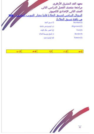 ‫األزهرى‬ ‫المشرق‬ ‫الغد‬ ‫معهد‬
‫مراجعة‬‫الثاني‬ ‫الدراسي‬ ‫الفصل‬ ‫منتصف‬
‫الصف‬‫الثاني‬‫اإلعدادي‬‫لل‬‫كمبيوتر‬
12
‫السؤال‬‫السادس‬‫المناسب‬ ‫التبويب‬ ‫نختار‬ ‫فاننا‬ ‫الخاليا‬ ‫لتنسيق‬tab
‫تافذة‬ ‫من‬‫الخاليا‬ ‫تنسيق‬:
Number(1))‫(أ‬‫الذط‬ ‫تنزيق‬
Alignment(2)‫(ب‬)ٌ‫بالذلي‬ ‫نقش‬ ‫لوضع‬
Font(3))‫(ج‬‫الوقت‬ ‫سكل‬ ‫لتػيير‬
Border(4)) ‫(د‬‫الذاليا‬ ‫وتوزيط‬ ‫لدمح‬
Pattern(5))‫(هـ‬‫خدود‬ ‫لوضع‬
1-‫جـ‬2-‫د‬3-‫أ‬4-‫هـ‬5-‫ب‬
 