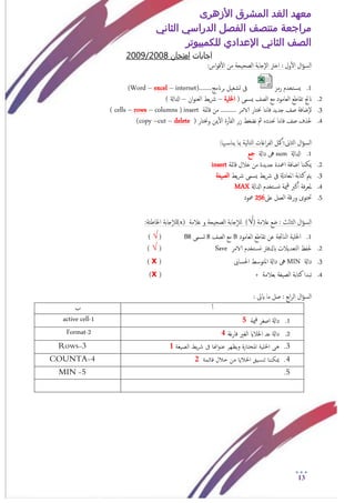 ‫األزهرى‬ ‫المشرق‬ ‫الغد‬ ‫معهد‬
‫مراجعة‬‫الثاني‬ ‫الدراسي‬ ‫الفصل‬ ‫منتصف‬
‫الصف‬‫الثاني‬‫اإلعدادي‬‫لل‬‫كمبيوتر‬
13
‫اجابات‬‫امتخان‬2008/2009
‫ا‬‫و‬‫ق‬‫أ‬‫ل‬‫ا‬ ‫من‬ ‫امصحيحة‬ ‫إجابة‬‫ل‬‫ا‬ ‫اخرت‬ : ‫ول‬‫أ‬‫ل‬‫ا‬ ‫ال‬‫ؤ‬‫امس‬:‫س‬
1.‫رمز‬ ‫خخدم‬‫يس‬........‫برانمج‬ ‫جشغيل‬ ‫ىف‬internet)–excel–(Word
2.( ‫يسمى‬ ‫امصف‬ ‫مؽ‬ ‫امـامود‬ ‫ثقاظؽ‬ ‫انجت‬‫اخللية‬–‫ان‬‫و‬‫امـن‬ ‫يط‬‫رش‬–) ‫ادلاةل‬
3.‫قامئة‬ ‫من‬ .......... ‫الامر‬ ‫خنخار‬ ‫هنا‬‫ا‬‫ف‬ ‫جديد‬ ‫صف‬ ‫إضافة‬‫ل‬insert(columns–rows–cells)
4.‫ر‬‫أ‬‫أ‬‫امف‬ ‫زر‬ ‫هضغط‬ ‫مث‬ ‫حندده‬ ‫هنا‬‫ا‬‫ف‬ ‫صف‬ ‫حلذف‬( ‫وخنخار‬ ‫مين‬‫أ‬‫ل‬‫ا‬ ‫ة‬delete–cut–copy)
:‫هبا‬‫يناس‬ ‫مبا‬ ‫امخامية‬ ‫اغات‬‫ر‬‫امف‬ ‫مكل‬‫أ‬‫امثاىن:أ‬ ‫ال‬‫ؤ‬‫امس‬
1.‫ادلاةل‬sum‫داةل‬ ‫ىه‬‫مجؽ‬
2.‫قامئة‬ ‫خالل‬ ‫من‬ ‫جديدة‬ ‫امعدة‬ ‫اضافة‬ ‫ميكننا‬insert
3.‫يط‬‫رش‬ ‫يسمى‬ ‫يط‬‫رش‬ ‫ىف‬ ‫املـادةل‬ ‫كخابة‬ ‫يمت‬‫امصيغة‬
4.‫ادلاةل‬ ‫خخدم‬‫وس‬ ‫مية‬‫ق‬ ‫كرب‬‫أ‬‫أ‬ ‫فة‬‫ر‬‫ملـ‬MAX
5.‫امـمل‬ ‫ورقة‬ ‫حتخوى‬‫ؿىل‬256‫معود‬
‫ؿالمة‬ ‫ضؽ‬ : ‫امثامث‬ ‫ال‬‫ؤ‬‫امس‬)√(‫ؿالمة‬ ‫و‬ ‫امصحيحة‬ ‫جابة‬‫إ‬‫ال‬‫م‬(x)‫جابة‬‫إ‬‫ال‬‫م‬:‫اخلاظئة‬
1.‫امـامود‬ ‫ثقاظؽ‬ ‫ؾن‬ ‫امناجتة‬ ‫اخللية‬B‫امصف‬ ‫مؽ‬8‫جسمى‬B8(√)
2.‫الامر‬ ‫خخدم‬‫وس‬ ‫ابدلفرت‬ ‫امخـديالت‬ ‫حلفغ‬Save(√)
3.‫داةل‬MIN‫احلساىب‬ ‫املخوسط‬ ‫داةل‬ ‫ىه‬(x)
4.‫كخابة‬ ‫ثبدا‬‫بـالمة‬ ‫امصيغة‬+(x)
: ‫ايىت‬ ‫ما‬ ‫صل‬ : ‫ابؽ‬‫ر‬‫ام‬ ‫ال‬‫ؤ‬‫امس‬
‫أ‬‫أ‬‫ب‬
1.‫مية‬‫ق‬ ‫اصغر‬ ‫داةل‬51-active cell
2.‫فارغة‬ ‫امغري‬ ‫اخلالاي‬ ‫ؿد‬ ‫داةل‬42-Format
3.‫الصيغة‬ ‫يط‬‫ر‬‫ش‬ ‫ىف‬ ‫اهنا‬‫و‬‫عن‬ ‫ويظهر‬ ‫املختارة‬ ‫اخللية‬ ‫هى‬13-Rows
4.‫قائمة‬ ‫خالل‬ ‫من‬ ‫اخلاليا‬ ‫تنسيق‬ ‫ميكننا‬24-COUNTA
5.5-MIN
 
