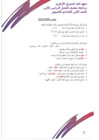 ‫األزهرى‬ ‫المشرق‬ ‫الغد‬ ‫معهد‬
‫مراجعة‬‫الثاني‬ ‫الدراسي‬ ‫الفصل‬ ‫منتصف‬
‫الصف‬‫الثاني‬‫اإلعدادي‬‫لل‬‫كمبيوتر‬
14
‫امتخان‬9200/1020
‫ال‬‫ؤ‬‫امس‬‫ول‬‫أ‬‫ل‬‫ا‬‫ؿالمة‬ ‫ضؽ‬ :)√(‫ؿالمة‬ ‫و‬ ‫امصحيحة‬ ‫جابة‬‫إ‬‫ال‬‫م‬(x)‫جابة‬‫إ‬‫ال‬‫م‬:‫اخلاظئة‬
1.‫هو‬ ‫نلوقت‬ ‫احد‬‫و‬ ‫شلك‬ ‫هناك‬12‫ساؿة‬(X)
2.‫داخ‬ ‫نلخـديل‬‫املفتاح‬ ‫ؿىل‬ ‫امضغط‬ ‫جيب‬ ‫اخللية‬ ‫ل‬F2(√)
3.‫بـالمة‬ ‫حسابية‬ ‫معلية‬ ‫اى‬ ‫أ‬‫أ‬‫ثبد‬ ‫ان‬ ‫جيب‬=(√ )
‫ال‬‫ؤ‬‫امس‬‫امثاىن‬::‫اس‬‫و‬‫ق‬‫أ‬‫ل‬‫ا‬ ‫بني‬ ‫من‬ ‫هبا‬‫يناس‬ ‫مبا‬ ‫امخامية‬ ‫ات‬‫ر‬‫امـبا‬ ‫امكل‬-
‫(ادلفرت‬–‫اخللية‬–‫يل‬‫الاكس‬–A1–) ‫بياىن‬ ‫رمس‬
1.‫اخللية‬.‫امصفوف‬‫و‬ ‫معدة‬‫أ‬‫ل‬‫ا‬ ‫بني‬ ‫امخقاظؽ‬ ‫انجت‬ ‫هو‬
2.+ homeCtrl‫خلية‬ ‫اول‬ ‫اىل‬ ‫ثخحرك‬A1
3.‫ادلفرت‬‫ملفات‬ ‫ىف‬ ‫ذكل‬ ‫بـد‬ ‫حلفؼها‬ ‫امبياانت‬ ‫ادخال‬ ‫ماكن‬ ‫هو‬.
4.‫يل‬‫الاكس‬. ‫احلسابية‬ ‫امـمليات‬ ‫ثنفيذ‬ ‫امج‬‫ر‬‫ب‬ ‫احد‬ ‫هو‬
‫ال‬‫ؤ‬‫امس‬:‫اس‬‫و‬‫الاق‬ ‫بني‬ ‫من‬ ‫امصحيحة‬ ‫إجابة‬‫ل‬‫ا‬ ‫اخرت‬ : ‫امثامث‬
1.‫كخابة‬ ‫جيب‬ ‫امؼهر‬ ‫بـد‬ ‫اموقت‬ ‫مخحديد‬)AM–PM–( SM
2.‫اخ‬ ‫امربانمج‬ ‫لغالق‬‫ملف‬ ‫قامئة‬ ‫من‬ ‫رت‬)exit-close–(save
3.‫امـمود‬ ‫ان‬‫و‬‫ؾن‬ ( ‫ؿىل‬ ‫اموقوف‬ ‫جيب‬ ‫معود‬ ‫حلذف‬–‫امـمود‬ ‫خالاي‬–) ‫امـمل‬ ‫ورقة‬
4.( ‫ؿىل‬ ‫امـمل‬ ‫ورقة‬ ‫حتخوى‬265-625-256‫معود‬ )
5.‫ؿىل‬‫أ‬‫ل‬( ‫اخلالاي‬ ‫حرحيل‬ ‫جيب‬ ‫نليسار‬ ‫خلية‬ ‫اج‬‫ر‬‫لد‬–‫سفل‬‫أ‬‫ل‬–‫ميني‬‫نل‬)
 