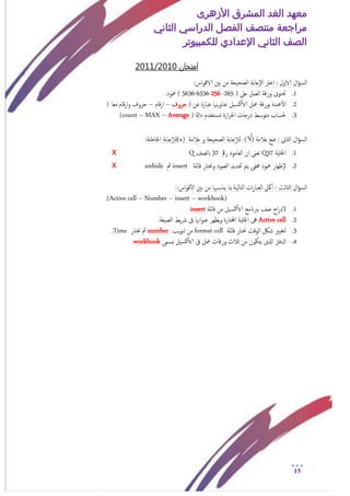 ‫األزهرى‬ ‫المشرق‬ ‫الغد‬ ‫معهد‬
‫مراجعة‬‫الثاني‬ ‫الدراسي‬ ‫الفصل‬ ‫منتصف‬
‫الصف‬‫الثاني‬‫اإلعدادي‬‫لل‬‫كمبيوتر‬
15
‫امتخان‬1020/1120
‫ال‬‫ؤ‬‫امس‬‫اخرت‬ : ‫الاول‬:‫اس‬‫و‬‫الاق‬ ‫بني‬ ‫من‬ ‫امصحيحة‬ ‫إجابة‬‫ل‬‫ا‬
1.( ‫ؿىل‬ ‫امـمل‬ ‫ورقة‬ ‫حتخوى‬265-256-6536-5636.‫معود‬ )
2.( ‫ؾن‬ ‫ؾبارة‬ ‫يهنا‬‫و‬‫ؾنا‬ ‫يل‬‫الاكس‬ ‫معل‬ ‫بورقة‬ ‫معدة‬‫أ‬‫ل‬‫ا‬‫حروف‬–‫قام‬‫ر‬‫ا‬–) ‫مـا‬ ‫قام‬‫ر‬‫ا‬‫و‬ ‫حروف‬
3.‫داةل‬ ‫خخدم‬‫وس‬ ‫ارة‬‫ر‬‫احل‬ ‫درجات‬ ‫متوسط‬ ‫حلساب‬)Average–MAX–(count
‫ال‬‫ؤ‬‫امس‬‫امثاىن‬‫ؿالمة‬ ‫ضؽ‬ :)√(‫ؿالمة‬ ‫و‬ ‫امصحيحة‬ ‫جابة‬‫إ‬‫ال‬‫م‬(x)‫جابة‬‫إ‬‫ال‬‫م‬:‫اخلاظئة‬
1.‫اخللية‬Q37‫رمق‬ ‫امـامود‬ ‫ان‬ ‫ثـىن‬37‫ابمصف‬Qx
2.‫قامئة‬ ‫وخنخار‬ ‫امـمود‬ ‫حتديد‬ ‫يمت‬ ‫خمفى‬ ‫معود‬ ‫إػهار‬‫ل‬insert‫مث‬unhidex
‫ال‬‫ؤ‬‫امس‬‫امثامث‬::‫اس‬‫و‬‫ق‬‫أ‬‫ل‬‫ا‬ ‫بني‬ ‫من‬ ‫هبا‬‫يناس‬ ‫مبا‬ ‫امخامية‬ ‫ات‬‫ر‬‫امـبا‬ ‫امكل‬-
(Active cell – Number – insert – workbook)
1.‫قامئة‬ ‫من‬ ‫يل‬‫الاكس‬ ‫بربانمج‬ ‫صف‬ ‫اج‬‫ر‬‫لد‬insert
2.Active cell‫يط‬‫رش‬ ‫ىف‬ ‫اهنا‬‫و‬‫ؾن‬ ‫يؼهر‬‫و‬ ‫اخملخارة‬ ‫اخللية‬ ‫ىه‬.‫امصيغة‬
3.‫قامئة‬ ‫خنخار‬ ‫اموقت‬ ‫شلك‬ ‫مخغيري‬format cell‫يب‬‫و‬‫ثب‬ ‫من‬number‫خنخار‬ ‫مث‬Time.
4.‫يسمى‬ ‫يل‬‫الاكس‬ ‫ىف‬ ‫معل‬ ‫ورقات‬ ‫جالث‬ ‫من‬ ‫يخكون‬ ‫اذلى‬ ‫ادلفرت‬bookwork
 