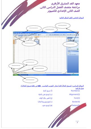 ‫األزهرى‬ ‫المشرق‬ ‫الغد‬ ‫معهد‬
‫مراجعة‬‫الثاني‬ ‫الدراسي‬ ‫الفصل‬ ‫منتصف‬
‫الصف‬‫الثاني‬‫اإلعدادي‬‫لل‬‫كمبيوتر‬
3
:‫التالى‬ ‫الشكل‬ ‫اكمل‬ ‫الخامس‬ ‫السؤال‬
‫السؤال‬‫السادس‬:‫لتنسي‬‫المناسب‬ ‫التبويب‬ ‫نختار‬ ‫فاننا‬ ‫الخاليا‬ ‫ق‬tab‫من‬‫ن‬‫الخاليا‬ ‫تنسيق‬ ‫افذة‬:-
:‫يلى‬ ‫ما‬ ‫صل‬
Number(1))‫(أ‬‫ت‬‫الذط‬ ‫نزيق‬
Alignment(2)‫(ب‬)ٌ‫بالذلي‬ ‫نقش‬ ‫لوضع‬
Font(3))‫(ج‬‫الوقت‬ ‫سكل‬ ‫لتػيير‬
Border(4)) ‫(د‬‫الذاليا‬ ‫وتوزيط‬ ‫لدمح‬
Pattern(5))‫(هـ‬‫خدود‬ ‫لوضع‬
--------------
--------------
-----
--------------
--------------
-----
--------------
--------------
-----
--------------
--------------
-----
--------------
--------------
-----
--------------
--------------
-----
--------------
--------------
-----
--------------
--------------
-----
--------------
--------------
-----
 