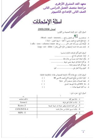 ‫األزهرى‬ ‫المشرق‬ ‫الغد‬ ‫معهد‬
‫مراجعة‬‫الثاني‬ ‫الدراسي‬ ‫الفصل‬ ‫منتصف‬
‫الصف‬‫الثاني‬‫اإلعدادي‬‫لل‬‫كمبيوتر‬
4
‫امتخان‬2008/2009
:‫اس‬‫و‬‫ق‬‫أ‬‫ل‬‫ا‬ ‫من‬ ‫امصحيحة‬ ‫إجابة‬‫ل‬‫ا‬ ‫اخرت‬ : ‫ول‬‫أ‬‫ل‬‫ا‬ ‫ال‬‫ؤ‬‫امس‬
1.‫رمز‬ ‫خخدم‬‫يس‬........‫برانمج‬ ‫جشغيل‬ ‫ىف‬(Word – excel – internet)
2.( ‫يسمى‬ ‫امصف‬ ‫مؽ‬ ‫امـامود‬ ‫ثقاظؽ‬ ‫انجت‬‫اخللية‬–‫ان‬‫و‬‫امـن‬ ‫يط‬‫رش‬–) ‫ادلاةل‬
3.‫قامئة‬ ‫من‬ .......... ‫الامر‬ ‫خنخار‬ ‫هنا‬‫ا‬‫ف‬ ‫جديد‬ ‫صف‬ ‫إضافة‬‫ل‬insert(cells – rows – columns)
4.( ‫وخنخار‬ ‫مين‬‫أ‬‫ل‬‫ا‬ ‫رة‬‫أ‬‫أ‬‫امف‬ ‫زر‬ ‫هضغط‬ ‫مث‬ ‫حندده‬ ‫هنا‬‫ا‬‫ف‬ ‫صف‬ ‫حلذف‬copy –cut – delete)
:‫امثاىن‬ ‫ال‬‫ؤ‬‫امس‬‫هبا‬‫يناس‬ ‫مبا‬ ‫امخامية‬ ‫اغات‬‫ر‬‫امف‬ ‫مكل‬‫أ‬‫أ‬:
1.‫ادلاةل‬sum‫داةل‬ ‫ىه‬‫مجؽ‬……………………………
2.‫ميك‬‫قامئة‬ ‫خالل‬ ‫من‬ ‫جديدة‬ ‫امعدة‬ ‫اضافة‬ ‫ننا‬……………………..
3.‫يط‬‫رش‬ ‫يسمى‬ ‫يط‬‫رش‬ ‫ىف‬ ‫املـادةل‬ ‫كخابة‬ ‫يمت‬……………………
4.‫ادلاةل‬ ‫خخدم‬‫وس‬ ‫مية‬‫ق‬ ‫كرب‬‫أ‬‫أ‬ ‫فة‬‫ر‬‫ملـ‬……………………
5.‫ؿىل‬ ‫امـمل‬ ‫ورقة‬ ‫حتخوى‬…………………………..‫معود‬
‫ؿالمة‬ ‫ضؽ‬ : ‫امثامث‬ ‫ال‬‫ؤ‬‫امس‬)√(‫ؿالمة‬ ‫و‬ ‫امصحيحة‬ ‫جابة‬‫إ‬‫ال‬‫م‬(x)‫جابة‬‫إ‬‫ال‬‫م‬:‫اخلاظئة‬
1.‫ا‬ ‫اخللية‬‫امـامود‬ ‫ثقاظؽ‬ ‫ؾن‬ ‫مناجتة‬B‫امصف‬ ‫مؽ‬8‫جسمى‬B8) (.
2.‫خخدم‬‫وس‬ ‫ابدلفرت‬ ‫امخـديالت‬ ‫حلفغ‬‫الامر‬Save()
3.‫داةل‬MIN‫احلساىب‬ ‫املخوسط‬ ‫داةل‬ ‫ىه‬) (
4.‫بـالمة‬ ‫امصيغة‬ ‫كخابة‬ ‫ثبدا‬+) (
‫ا‬‫ر‬‫ام‬ ‫ال‬‫ؤ‬‫امس‬: ‫ايىت‬ ‫ما‬ ‫صل‬ : ‫بؽ‬
‫أ‬‫أ‬‫ب‬
1.‫مية‬‫ق‬ ‫اصغر‬ ‫داةل‬1-active cell
2.‫فارغة‬ ‫امغري‬ ‫اخلالاي‬ ‫ؿد‬ ‫داةل‬2-Format
3.‫الصيغة‬ ‫يط‬‫ر‬‫ش‬ ‫ىف‬ ‫اهنا‬‫و‬‫عن‬ ‫ويظهر‬ ‫املختارة‬ ‫اخللية‬ ‫هى‬3-Rows
4.‫قائمة‬ ‫خالل‬ ‫من‬ ‫اخلاليا‬ ‫تنسيق‬ ‫ميكننا‬4-COUNTA
5.5-MIN
 