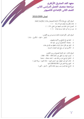 ‫األزهرى‬ ‫المشرق‬ ‫الغد‬ ‫معهد‬
‫مراجعة‬‫الثاني‬ ‫الدراسي‬ ‫الفصل‬ ‫منتصف‬
‫الصف‬‫الثاني‬‫اإلعدادي‬‫لل‬‫كمبيوتر‬
5
‫امتخان‬9200/1020
‫ال‬‫ؤ‬‫امس‬‫ول‬‫أ‬‫ل‬‫ا‬‫ؿالمة‬ ‫ضؽ‬ :)√(‫ؿالمة‬ ‫و‬ ‫امصحيحة‬ ‫جابة‬‫إ‬‫ال‬‫م‬(x)‫جابة‬‫إ‬‫ال‬‫م‬:‫اخلاظئة‬
1.‫هو‬ ‫نلوقت‬ ‫احد‬‫و‬ ‫شلك‬ ‫هناك‬12‫ساؿة‬) (
2.‫املفتاح‬ ‫ؿىل‬ ‫امضغط‬ ‫جيب‬ ‫اخللية‬ ‫داخل‬ ‫نلخـديل‬F2()
3.‫بـالمة‬ ‫حسابية‬ ‫معلية‬ ‫اى‬ ‫أ‬‫أ‬‫ثبد‬ ‫ان‬ ‫جيب‬=) (
‫ال‬‫ؤ‬‫امس‬‫امثاىن‬:‫امك‬:‫اس‬‫و‬‫ق‬‫أ‬‫ل‬‫ا‬ ‫بني‬ ‫من‬ ‫هبا‬‫يناس‬ ‫مبا‬ ‫امخامية‬ ‫ات‬‫ر‬‫امـبا‬ ‫ل‬-
‫(ادلفرت‬–‫اخللية‬–‫يل‬‫الاكس‬–A1)
1.‫اخللية‬.‫امصفوف‬‫و‬ ‫معدة‬‫أ‬‫ل‬‫ا‬ ‫بني‬ ‫امخقاظؽ‬ ‫انجت‬ ‫هو‬
2.Ctrl + home‫خلية‬ ‫اول‬ ‫اىل‬ ‫ثخحرك‬A1
3.‫ادلفرت‬‫ملفات‬ ‫ىف‬ ‫ذكل‬ ‫بـد‬ ‫حلفؼها‬ ‫امبياانت‬ ‫ادخال‬ ‫ماكن‬ ‫هو‬
4.‫يل‬‫الاكس‬‫احلسا‬ ‫امـمليات‬ ‫ثنفيذ‬ ‫امج‬‫ر‬‫ب‬ ‫احد‬ ‫هو‬. ‫بية‬
‫ال‬‫ؤ‬‫امس‬:‫اس‬‫و‬‫الاق‬ ‫بني‬ ‫من‬ ‫امصحيحة‬ ‫إجابة‬‫ل‬‫ا‬ ‫اخرت‬ : ‫امثامث‬
1.‫كخابة‬ ‫جيب‬ ‫امؼهر‬ ‫بـد‬ ‫اموقت‬ ‫مخحديد‬)( SM – PM – AM
2.‫ملف‬ ‫قامئة‬ ‫من‬ ‫اخرت‬ ‫امربانمج‬ ‫لغالق‬(save – close- exit )
3.( ‫ؿىل‬ ‫اموقوف‬ ‫جيب‬ ‫معود‬ ‫حلذف‬‫امـمود‬ ‫ان‬‫و‬‫ؾن‬–‫امـمود‬ ‫خالاي‬–) ‫امـمل‬ ‫ورقة‬
4.‫امـمل‬ ‫ورقة‬ ‫حتخوى‬( ‫ؿىل‬265-625-256‫معود‬ )
5.‫ؿىل‬‫أ‬‫ل‬( ‫اخلالاي‬ ‫حرحيل‬ ‫جيب‬ ‫نليسار‬ ‫خلية‬ ‫اج‬‫ر‬‫لد‬–‫سفل‬‫أ‬‫ل‬–‫ميني‬‫نل‬)
 