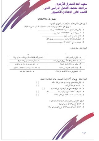 ‫األزهرى‬ ‫المشرق‬ ‫الغد‬ ‫معهد‬
‫مراجعة‬‫الثاني‬ ‫الدراسي‬ ‫الفصل‬ ‫منتصف‬
‫الصف‬‫الثاني‬‫اإلعدادي‬‫لل‬‫كمبيوتر‬
7
‫امتخان‬1120/1220
‫ال‬‫ؤ‬‫امس‬‫الاول‬:‫ا‬ ‫امكل‬:‫اس‬‫و‬‫ق‬‫أ‬‫ل‬‫ا‬ ‫بني‬ ‫من‬ ‫هبا‬‫يناس‬ ‫مبا‬ ‫امخامية‬ ‫ات‬‫ر‬‫مـبا‬-
‫معل‬ ‫اوراق‬ (–‫وصفوف‬ ‫امعدة‬–‫جالث‬–‫احلسابية‬ ‫امـمليات‬–‫بؽ‬‫ر‬‫ا‬–) ‫اخللية‬
1." ‫احلسابية‬ ‫اجلداول‬ ‫دفرت‬ ‫يخكون‬workbook"......................... ‫ؿدة‬ ‫من‬
2.‫امـمل‬ ‫ورقة‬ ‫ثقسم‬“worksheet”............................ ‫من‬ ‫جملموؿة‬..
3................................................. ‫يكون‬ ‫امصف‬ ‫مؽ‬ ‫امـامود‬ ‫ثقاظؽ‬
4..‫معل‬ ‫اوراق‬ ........................ ‫ؿىل‬ ‫اضيا‬‫رت‬‫اف‬ ‫دفرت‬ ‫لك‬ ‫حيخوى‬
5." ‫برانمج‬ ‫خخدم‬‫يس‬excel.............................‫اء‬‫ر‬‫اج‬ ‫ىف‬ "
‫ال‬‫ؤ‬‫امس‬‫امثاىن‬: ‫ايىت‬ ‫ما‬ ‫صل‬ :
‫أ‬‫أ‬‫ب‬
1.‫اخل‬ ‫حتخوى‬ ‫ان‬ ‫ميكن‬‫لية‬‫أ‬‫أ‬-‫اخللية‬ ‫مية‬‫ق‬ ‫حمخوى‬‫قاما‬‫ر‬‫ا‬ ‫او‬ ‫هصا‬ ‫هت‬‫اك‬ ‫اء‬‫و‬‫س‬ ‫امنشعة‬
2.‫امبياانت‬ ‫متثيل‬ ‫ىف‬ ‫يل‬‫الاكس‬ ‫برانمج‬ ‫خخدم‬‫يس‬‫ب‬–‫املفاثيح‬ ‫موحة‬ ‫اسهم‬ ‫ابحد‬ ‫حترك‬
3.‫الصيغة‬ ‫يط‬‫ر‬‫ش‬ ‫خالل‬ ‫من‬ ‫يظهر‬‫ـ‬‫ج‬-‫معادالت‬ ‫او‬ ‫ارقام‬ ‫او‬ ‫نصوص‬ ‫على‬
4.‫جمموعة‬ ‫حتديد‬ ‫اللغاء‬‫اخلاليا‬ ‫من‬‫د‬-( ‫باستخدام‬ ‫بيانات‬ ‫سلسة‬ ‫تعبئة‬) ‫الفارة‬
5.‫خالل‬ ‫من‬ ‫الفارغة‬ ‫اخلاليا‬ ‫ملء‬ ‫تستطيع‬‫ـ‬‫ه‬-‫بياىن‬ ‫رسم‬ ‫صورة‬ ‫ىف‬
‫ال‬‫ؤ‬‫امس‬‫امثامث‬‫ؿالمة‬ ‫ضؽ‬ :)√(‫ؿالمة‬ ‫و‬ ‫امصحيحة‬ ‫جابة‬‫إ‬‫ال‬‫م‬(x)‫جابة‬‫إ‬‫ال‬‫م‬:‫اخلاظئة‬
1.‫قامئة‬ ‫من‬ ‫خلية‬ ‫او‬ ‫صف‬ ‫او‬ ‫ؿامود‬ ‫حذف‬ ‫ميكن‬edit) (
2.MAX.‫مية‬‫ق‬ ‫كرب‬‫أ‬‫أ‬ ‫داةل‬ ‫ىه‬) (
3.‫فان‬ ‫امعدة‬ ‫اج‬‫ر‬‫اد‬ ‫ؾند‬‫ؾن‬ ‫يد‬‫ز‬‫ي‬ ‫امورقة‬ ‫جحم‬256‫معود‬) (
4.‫امصفوف‬“rows”‫قام‬‫ر‬‫ا‬ ‫يهنا‬‫و‬‫ؾنا‬1,2,3.‫....................اخل‬) (
5.‫م‬‫اضغط‬ ‫صف‬ ‫خحديد‬click‫امنشعة‬ ‫اخللية‬ ‫ؿىل‬) (
‫ال‬‫ؤ‬‫امس‬: ‫الثية‬ ‫احلسابية‬ ‫امـمليات‬ ‫ثنفذ‬ ‫موايت‬‫و‬‫ا‬ ‫ثب‬‫ر‬ : ‫ابؽ‬‫ر‬‫ام‬
1.‫اول‬ ‫اهيام‬ ‫رضب‬ ‫ومعليات‬ ، ‫مجؽ‬ ‫معليات‬
2.‫معليات‬‫خار‬ ‫ومعليات‬ ‫امقوسني‬ ‫داخل‬‫ج‬‫؟‬ ‫اول‬ ‫اهيام‬ ‫امقوسني‬
 