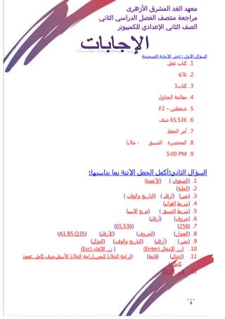 ‫األزهرى‬ ‫المشرق‬ ‫الغد‬ ‫معهد‬
‫مراجعة‬‫الثاني‬ ‫الدراسي‬ ‫الفصل‬ ‫منتصف‬
‫الصف‬‫الثاني‬‫اإلعدادي‬‫لل‬‫كمبيوتر‬
8
‫الصحيحة‬ ‫اإلجابة‬ ‫إختر‬ : ‫االول‬ ‫السؤال‬
1..‫عمل‬ ‫كتاب‬
2.ٌ‫ثالث‬
3.‫كتاب‬1
4.‫الجداول‬ ٌ‫معالج‬
5.‫ضػطتين‬–F2
6.650536‫شف‬
7..‫الخفظ‬ ‫أمر‬
8.‫التنزيق‬ .‫المذتشرة‬-‫ذاليا‬
9.PM5:00
‫السؤال‬:‫الثاني‬:‫يناسبها‬ ‫بما‬ ‫اآلتية‬ ‫الجمل‬ ‫أكمل‬
1.(‫الشفوف‬)(‫األعمدة‬)
2.(ٌ‫الذلي‬)
3.(‫نص‬( )‫أرقام‬( )‫التارير‬‫والوقت‬)
4.(‫سريط‬‫القوائم‬)
5.(‫سريط‬‫التنزيق‬( )‫مربع‬‫االزم‬)
6.(‫خروف‬( )‫أرقام‬)
7.(256( )650536)
8.(‫العنوان‬( )‫الخروف‬( )‫األرقام‬( )Q35,B5,A1)
9.(‫نص‬)(‫أرقام‬( )‫التارير‬‫والوقت‬( )‫الدوال‬)
10.( ‫اإلدذال‬ ‫(زر‬Enter)(( ‫اإللػاء‬ ‫زر‬Esc)
11.(‫إدذال‬( )ٌ‫قائم‬( )‫0عمود‬ ‫كامل‬ ‫لألزفل0شف‬ ‫الذاليا‬ ٌ‫لليمين0إزاخ‬ ‫الذاليا‬ ٌ‫إزاخ‬
). ‫كامل‬
12.(‫زر‬Shift)
 