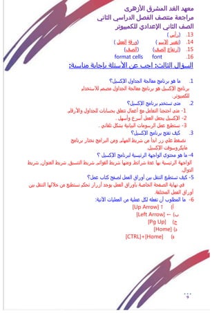 ‫األزهرى‬ ‫المشرق‬ ‫الغد‬ ‫معهد‬
‫مراجعة‬‫الثاني‬ ‫الدراسي‬ ‫الفصل‬ ‫منتصف‬
‫الصف‬‫الثاني‬‫اإلعدادي‬‫لل‬‫كمبيوتر‬
9
13.(‫رأس‬)
14.(‫تػيير‬‫االزم‬( )ٌ‫ورق‬‫العمل‬)
15.(‫ار‬‫تفاع‬‫الشف‬( )‫الشف‬)
16.format cells font
‫السؤال‬:‫الثالث‬:‫مناسبة‬ ‫بإجابة‬ ‫األسئلة‬ ‫عن‬ ‫اجب‬
1.‫اإلكزيل؟‬ ‫الجداول‬ ٌ‫معالج‬ ‫برنامح‬ ‫هو‬ ‫ما‬
‫لالزتذدام‬ ‫مشمم‬ ‫الجداول‬ ٌ‫معالج‬ ‫برنامح‬ ‫هو‬ ‫اإلكزيل‬ ‫برنامح‬
.‫للكمبيوتر‬
2.‫اإلكزيل؟‬ ‫برنامح‬ ‫تزتذدم‬ ٍ‫مت‬
1-‫م‬ٍ‫ت‬.‫واألرقام‬ ‫للجداول‬ ‫بخزابات‬ ‫تتعلق‬ ‫أعمال‬ ‫مع‬ ‫التعامل‬ ‫اختجنا‬
2-. ‫وأزول‬ ‫أزرع‬ ‫العمل‬ ‫يجعل‬ ‫اإلكزيل‬
3-. ً‫تلقائ‬ ‫بسكل‬ ٌ‫البياني‬ ‫الرزومات‬ ‫عمل‬ ‫نزتطيع‬
3.‫اإلكزيل؟‬ ‫برنامح‬ ‫تفتد‬ ‫كيف‬
‫سريط‬ ‫من‬ ‫ابدأ‬ ‫زر‬ ً‫عل‬ ‫نضػط‬‫ومن‬ 0‫الموام‬‫برنامح‬ ‫نذتار‬ ‫البرامح‬
.‫اإلكزيل‬ ‫مايكروزوفت‬
4-‫م‬ ‫هو‬ ‫ما‬‫لبرنامح‬ ٌ‫الرئيزي‬ ٌ‫الواجو‬ ‫ختوي‬‫اإلكزيل‬‫؟‬
‫بو‬ ٌ‫الرئيزي‬ ٌ‫الواجو‬‫ا‬‫عدة‬‫ومنوا‬ 0‫سرائط‬‫القوائم‬ ‫سريط‬‫سريط‬ 0‫سريط‬ 0‫التنزيق‬‫العنوان‬‫سريط‬ 0
.‫الدوال‬
5-‫عمل؟‬ ‫كتاب‬ ‫لشفد‬ ‫العمل‬ ‫أوراق‬ ‫بين‬ ‫التنقل‬ ‫تزتطيع‬ ‫كيف‬
‫ذاللو‬ ‫من‬ ‫نزتطيع‬ ‫تخكم‬ ‫أزرار‬ ‫يوجد‬ ‫العمل‬ ‫بأوراق‬ ٌ‫الذاش‬ ٌ‫الشفخ‬ ٌ‫نواي‬ ً‫ف‬‫بين‬ ‫التنقل‬ ‫ا‬
.ٌ‫المذتلف‬ ‫العمل‬ ‫أوراق‬
6-:ٌ‫اآلتي‬ ‫العمليات‬ ‫من‬ ٌ‫عملي‬ ‫لكل‬ ‫تفعلى‬ ‫أن‬ ‫المطلوب‬ ‫ما‬
)‫أ‬[Up Arrow] ↑
)‫ب‬[Left Arrow] ←
)‫ج‬[Pg Up]
)‫د‬[Home]
‫ه‬)[CTRL]+[Home]
 