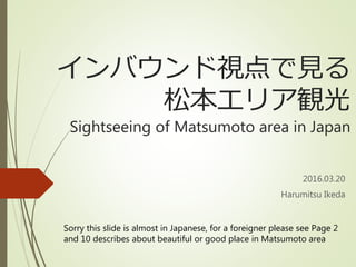 インバウンド視点で見る
松本エリア観光
Sightseeing of Matsumoto area in Japan
2016.03.20
Harumitsu Ikeda
Sorry this slide is almost in Japanese, for a foreigner please see Page 2
and 10 describes about beautiful or good place in Matsumoto area
 