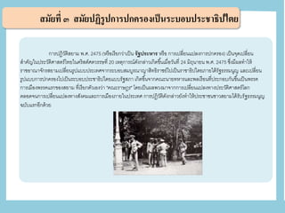 สมัยที่ ๓ สมัยปฏิรูปการปกครองเป็นระบอบประชาธิปไตย
การปฏิวัติสยาม พ.ศ. 2475 (หรือเรียกว่าเป็น รัฐประหาร หรือ การเปลี่ยนแปลงการปกครอง) เป็นจุดเปลี่ยน
สาคัญในประวัติศาสตร์ไทยในคริสต์ศตวรรษที่ 20 เหตุการณ์ดังกล่าวเกิดขึ้นเมื่อวันที่ 24 มิถุนายน พ.ศ. 2475 ซึ่งมีผลทาให้
ราชอาณาจักรสยามเปลี่ยนรูปแบบประเทศจากระบอบสมบูรณาญาสิทธิราชย์ไปเป็นราชาธิปไตยภายใต้รัฐธรรมนูญ และเปลี่ยน
รูปแบบการปกครองไปเป็นระบอบประชาธิปไตยแบบรัฐสภา เกิดขึ้นจากคณะนายทหารและพลเรือนที่ประกอบกันขึ้นเป็นพรรค
การเมืองพรรคแรกของสยาม ที่เรียกตัวเองว่า "คณะราษฎร" โดยเป็นผลพวงมาจากการเปลี่ยนแปลงทางประวัติศาสตร์โลก
ตลอดจนการเปลี่ยนแปลงทางสังคมและการเมืองภายในประเทศ การปฏิวัติดังกล่าวยังทาให้ประชาชนชาวสยามได้รับรัฐธรรมนูญ
ฉบับแรกอีกด้วย
 