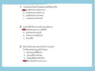 1. ก่อนสมัยรัตนโกสินทร์ เป็นสมัยของกษัตริย์พระองค์ใด
ก. สมเด็จพระเจ้าตากสินมหาราช
ข. สมเด็จพระนารายณ์มหาราช
ค. สมเด็จพระเจ้าปราสาททอง
ง. สมเด็จพระมหาจักรพรรดิ
2. บุคคลใดที่ทาให้การจลาจลในกรุงธนบุรีสงบลง
ก. สมเด็จเจ้าพระยามหากษัตริย์ศึก
ข. สมเด็จพระเจ้ากรุงธนบุรี
ค. เจ้าพระยามหาสุรสิงหนาท
ง. พระยาพิชัย
3. ข้อใด ไม่ใช่สาเหตุการย้ายราชธานีจากกรุงธนบุรี
ไปยังฝั่งตะวันออกของแม่น้าเจ้าพระยา
ก. ฝั่งตะวันออกมีพื้นที่กว้าง
ข. กรุงธนบุรีมีความคับแคบ
ค. เป็นชัยภูมิที่ป้ องกันข้าศึกได้
ง. ฝั่งตะวันออกมีความงดงามมาก
 