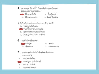 4. เพราะเหตุใด รัชกาลที่ 1 จึงทรงเห็นว่ากรุงธนบุรีคับแคบ
ไม่สามารถขยายออกไปได้อีก
ก. มีน้าเซาะตลิ่งพัง ข. ตั้งอยู่ริมแม่น้า
ค. มีวัดขนาบสองด้าน ง. มีแม่น้าไหลผ่าน
5. ข้อใดไม่ใช่เหตุผลในการเลือกกรุงเทพเป็นราชธานี
ก. พระราชวังเดิมคับแคบ
ข. ทาเลที่ตั้งมีความอุดมสมบูรณ์
ค. กรุงเทพมหานครเป็นเมืองอกแตก
ง. เป็นชัยภูมิที่ดีในการป้ องกันข้าศึก
6. ข้อใดไม่ใช่ชนชั้นปกครอง
ก. สามัญชน ข. ขุนนาง
ค. เชื้อพระวงศ์ ง. พระมหากษัตริย์
7. การปกครองในสมัยรัตนโกสินทร์ตอนต้นเป็นการ
ปกครองแบบใด
ก. แบบประชาธิปไตย
ข. แบบสมบูรณาญาสิทธิราชย์
ค. แบบประธานาธิบดี
ง. แบบเผด็จการทหาร
 