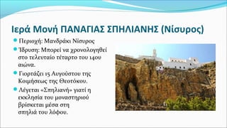 Ιερά Μονή ΠΑΝΑΓΙΑΣ ΣΠΗΛΙΑΝΗΣ (Νίσυρος)
Περιοχή: Μανδράκι Νίσυρος
Ίδρυση: Μπορεί να χρονολογηθεί
στο τελευταίο τέταρτο του 14ου
αιώνα.
Γιορτάζει 15 Αυγούστου της
Κοιμήσεως της Θεοτόκου.
Λέγεται «Σπηλιανή» γιατί η
εκκλησία του μοναστηριού
βρίσκεται μέσα στη
σπηλιά του λόφου.
 