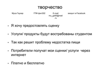 творчество
• Я хочу предостовлять сценку
• Услуги/ продукты будут востребованы студентом
• Так как решит проблему недостатка пищи
• Потребители получат мои сценки/ услуги через
интернет
• Платно и бесплатно
Муса Гаухар ГПФ фил302 E-mail
mu_ga95@mail
.ru
эккаунт в Facebook
 