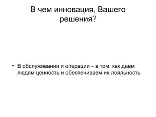 ,В чем инновация Вашего
?решения
• – ,В обслуживании и операции в том как даем
людям ценность и обеспечиваем их лояльность
 