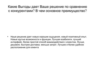Какие Выгоды дает Ваше решение по сравнению
? ?с конкурентами В чем основное преимущество
• , ,Наше решение дает новые хорошие ощущения новый позитивный опыт
, ,Новые крутые возможности и функции Лучшая юзабилити лучший
, , ,интерфейс более простой способ взаимодействия с клиентом Лучше
, , ,дешевле быстрее доставка меньше затрат Лучшее и более удобное
расположение для клиента
 