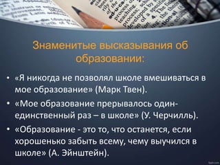 Знаменитые высказывания об
образовании:
• «Я никогда не позволял школе вмешиваться в
мое образование» (Марк Твен).
• «Мое образование прерывалось один-
единственный раз – в школе» (У. Черчилль).
• «Образование - это то, что останется, если
хорошенько забыть всему, чему выучился в
школе» (А. Эйнштейн).
 