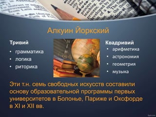 Алкуин Йоркский
Тривий
• грамматика
• логика
• риторика
Квадривий
• арифметика
• астрономия
• геометрия
• музыка
Эти т.н. семь свободных искусств составили
основу образовательной программы первых
университетов в Болонье, Париже и Оксфорде
в XI и XII вв.
 